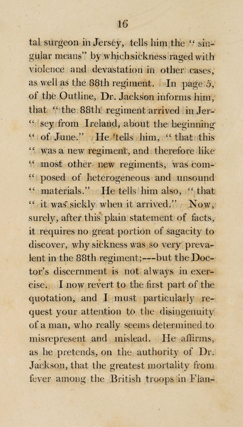 tal surgeon in Jersey, tells him the “ sin¬ gular means’ by which sickness raged with violence and devastation in other cases, as well as the 88th regiment. In page 5, of the Outli ne, Dr. Jackson informs him, that “ the 88th regiment arrived inJer- “ sey from Ireland, about the beginning “ of June.” He tells him, “ that this was a new regiment, and therefore like “ most other new regiments, was com- “ posed of heterogeneous and unsound materials.” He tells him also, “that “ it wassickly when it arrived.” Now, surely, after this plain statement of facts, it requires no great portion of sagacity to discover, why sickness was so very preva¬ lent in the 88th regiment;—but the Doc¬ tor’s discernment is not always in exer¬ cise. I now revert to the first part of the quotation, and I must particularly re¬ quest your attention to the disingenuity of a man, who really seems determined to misrepresent and mislead. He affirms, as he pretends, on the authority of Dr. » Jackson, that the greatest mortality from fever among the British troops in Flan-