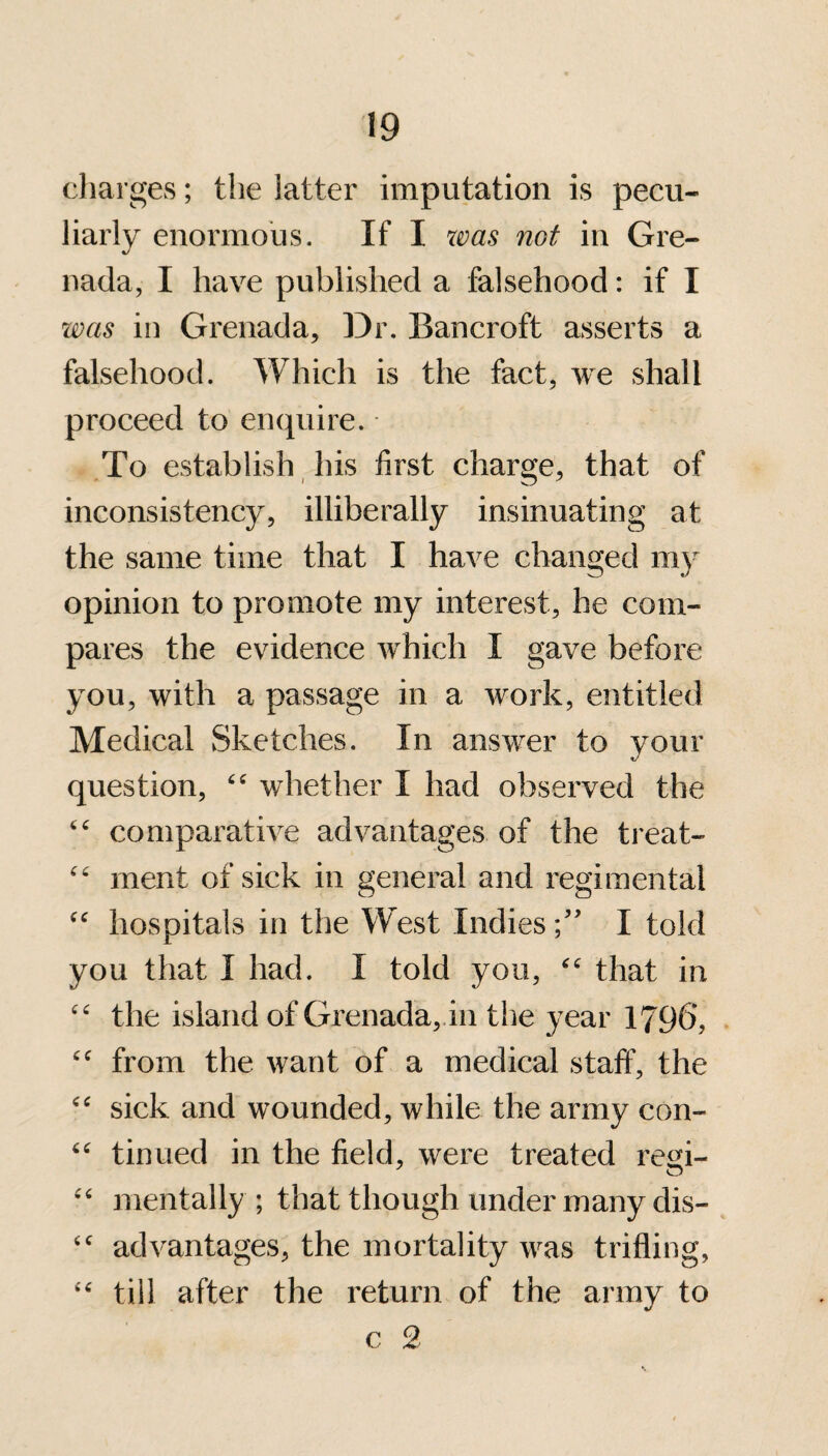 charges; the latter imputation is pecu¬ liarly enormous. If I was not in Gre¬ nada, I have published a falsehood: if I was in Grenada, Dr. Bancroft asserts a falsehood. Which is the fact, we shall proceed to enquire. To establish his first charge, that of inconsistency, illiberally insinuating at the same time that I have changed my opinion to promote my interest, he com¬ pares the evidence which I gave before you, with a passage in a work, entitled Medical Sketches. In answer to your question, “ whether I had observed the “ comparative advantages of the treat- “ ment of sick in general and regimental cc hospitals in the West Indies;” I told you that I had. I told you, “ that in “ the island of Grenada, in the year 1796, “ from the want of a medical staff, the “ sick and wounded, while the army con- “ tinned in the field, were treated rem- o “ mentally ; that though under many dis- <c advantages, the mortality was trifling, “ till after the return of the army to c 2