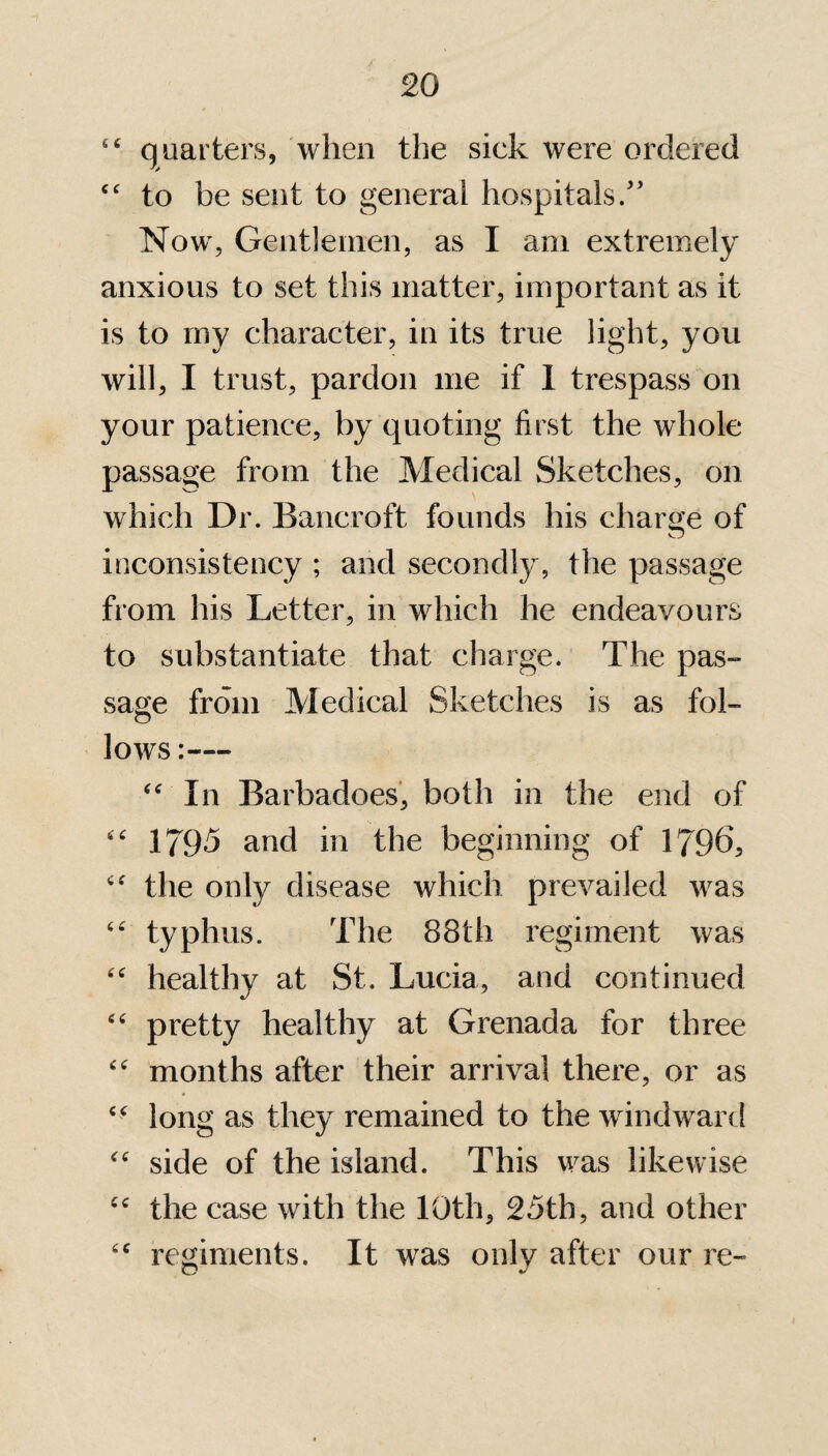 “ quarters, when the sick were ordered u to be sent to general hospitals/’ Now, Gentlemen, as I am extremely anxious to set this matter, important as it is to my character, in its true light, you will, I trust, pardon me if 1 trespass on your patience, by quoting first the whole passage from the Medical Sketches, on which Dr. Bancroft founds his charge of inconsistency ; and secondly, the passage from his Letter, in which he endeavours to substantiate that charge. The pas¬ sage from Medical Sketches is as fol¬ lows “ In Barbadoes, both in the end of “ 1795 and in the beginning of 1796, <c the only disease which prevailed was “ typhus. The 88th regiment was “ healthy at St. Lucia, and continued “ pretty healthy at Grenada for three “ months after their arrival there, or as “ long as they remained to the windward “ side of the island. This was likewise cc the case with the 10th, 25th, and other cc regiments. It was only after our re-