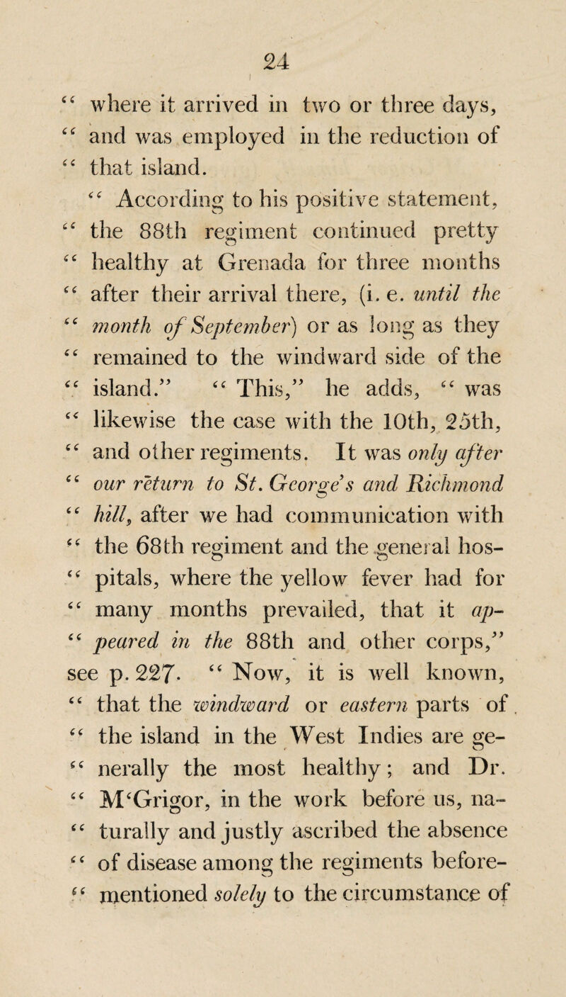 l cc where it arrived in two or three days, “ and was employed in the reduction of “ that island. “ According to his positive statement, “ the 88th regiment continued pretty “ healthy at Grenada for three months “ after their arrival there, (i.e. until the month of September) or as long as they “ remained to the windward side of the island/’ “ This,” he adds, “ was c< likewise the case with the 10th, 25th, “ and other regiments. It was only after “ our return to St. George's and Richmond “ hill, after we had communication with “ the 68th regiment and the general hos- O CT “ pitals, where the yellow fever had for “ many months prevailed, that it ap- “ peared in the 88th and other corps,” see p.227- “Now, it is well known, “ that the windward or eastern parts of “ the island in the West Indies are ge- nerally the most healthy; and Dr. “ M‘Grigor, in the work before us, na- ££ turally and justly ascribed the absence ££ of disease among the regiments before- 66 mentioned solely to the circumstance of