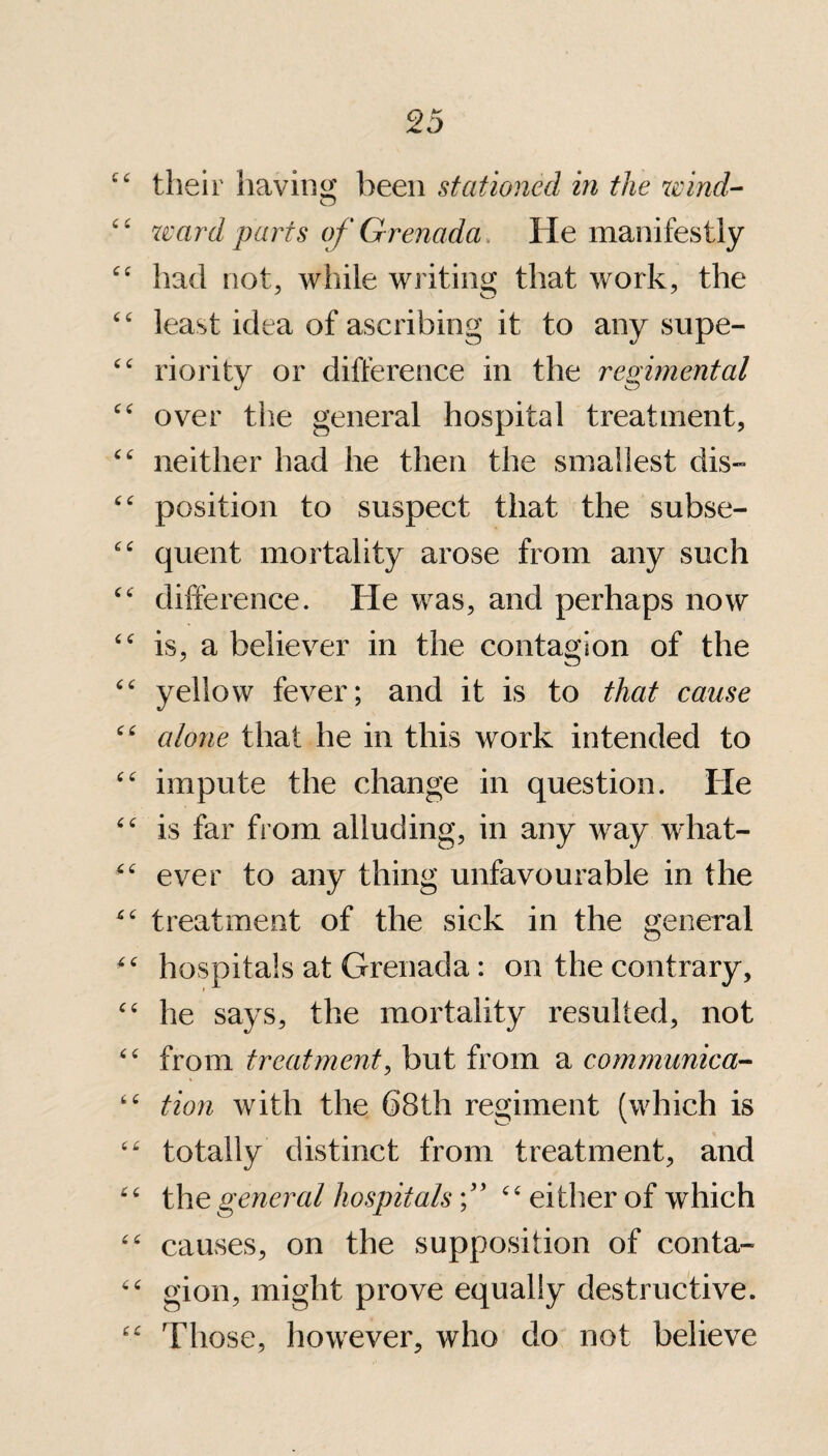 ££ their having been stationed in the wind- ££ ward parts of Grenada, He manifestly ££ had not, while writing that work, the ££ least idea of ascribing it to any supe- t£ riority or difference in the regimental ££ over the general hospital treatment, ££ neither had he then the smallest dis- t£ position to suspect that the subse- ££ quent mortality arose from any such ££ difference. He was, and perhaps now ££ is, a believer in the contagion of the ££ yellow fever; and it is to that cause ££ alone that he in this work intended to ££ impute the change in question. He ££ is far from alluding, in any way what- -£ ever to any thing unfavourable in the *£ treatment of the sick in the general ^ hospitals at Grenada: on the contrary, ££ he says, the mortality resulted, not ££ from treatment, but from a communica- t£ tion with the 68th regiment (which is “ totally distinct from treatment, and 66 the general hospitals f ££ either of which ££ causes, on the supposition of conta- ££ gion, might prove equally destructive. ££ Those, however, who do not believe