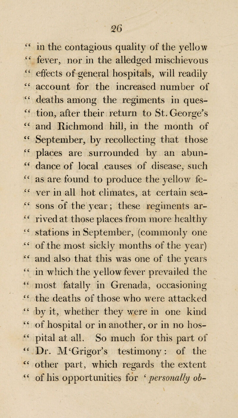 in the contagious quality of the yellow fever, nor in the alledged mischievous effects of general hospitals, will readily account for the increased number of deaths among the regiments in ques¬ tion, after their return to St. George's and Richmond hill, in the month of September, by recollecting that those places are surrounded by an abun¬ dance of local causes of disease, such as are found to produce the yellow fe¬ ver in all hot climates, at certain sea¬ sons of the year; these regiments ar- rived at those places from more healthy stations in September, (commonly one of the most sickly months of the year) and also that this was one of the years in which the yellow fever prevailed the most fatally in Grenada, occasioning the deaths of those who were attacked by it, whether they were in one kind of hospital or in another, or in no hos¬ pital at all. So much for this part of Dr. M‘Grigor's testimony: of the other part, which regards the extent of his opportunities for ‘ personally oh-