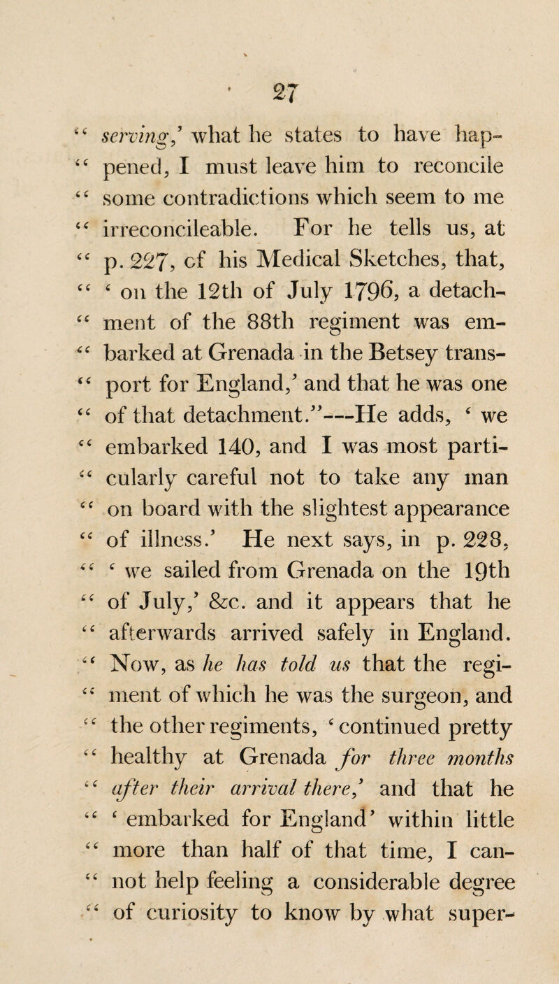 ££ serving ’ what he states to have hap- ££ pened, I must leave him to reconcile ££ some contradictions which seem to me irreconcileable. For he tells us, at ££ p. 227, cf his Medical Sketches, that, ££ £ on the 12th of July 1796? a detach- ££ ment of the 88th regiment was em- ££ barked at Grenada in the Betsey trans- ££ port for England/ and that he was one ££ of that detachment/'—He adds, £ we <£ embarked 140, and I was most parti- ££ cularly careful not to take any man ££ on board with the slightest appearance ££ of illness.' He next says, in p. 228, ££ £ we sailed from Grenada on the 19th ££ of July,' &c. and it appears that he ££ afterwards arrived safely in England. ££ Now, as he has told us that the regi- ££ ment of which he was the surgeon, and ££ the other regiments, £ continued pretty ££ healthy at Grenada for three months 4£ after their arrival there,' and that he ££ £ embarked for England' within little ££ more than half of that time, I can- ££ not help feeling a considerable degree ££ of curiosity to know by what super-