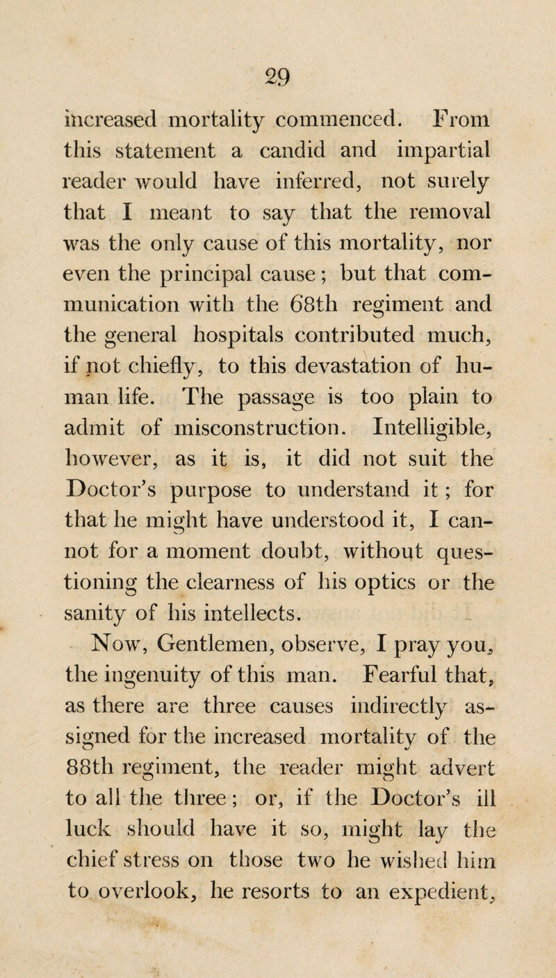 increased mortality commenced. From this statement a candid and impartial reader would have inferred, not surely that I meant to say that the removal was the only cause of this mortality, nor even the principal cause ; but that com¬ munication with the 6’8th regiment and the general hospitals contributed much, if not chiefly , to this devastation of hu¬ man life. The passage is too plain to admit of misconstruction. Intelligible, however, as it is, it did not suit the Doctor’s purpose to understand it; for that he might have understood it, I can¬ not for a moment doubt, without ques¬ tioning the clearness of his optics or the sanity of his intellects. Now, Gentlemen, observe, I pray you, the ingenuity of this man. Fearful that, as there are three causes indirectly as¬ signed for the increased mortality of the 88th regiment, the reader might advert to all the three; or, if the Doctor’s ill luck should have it so, might lay the chief stress on those two he wished him to overlook, he resorts to an expedient,