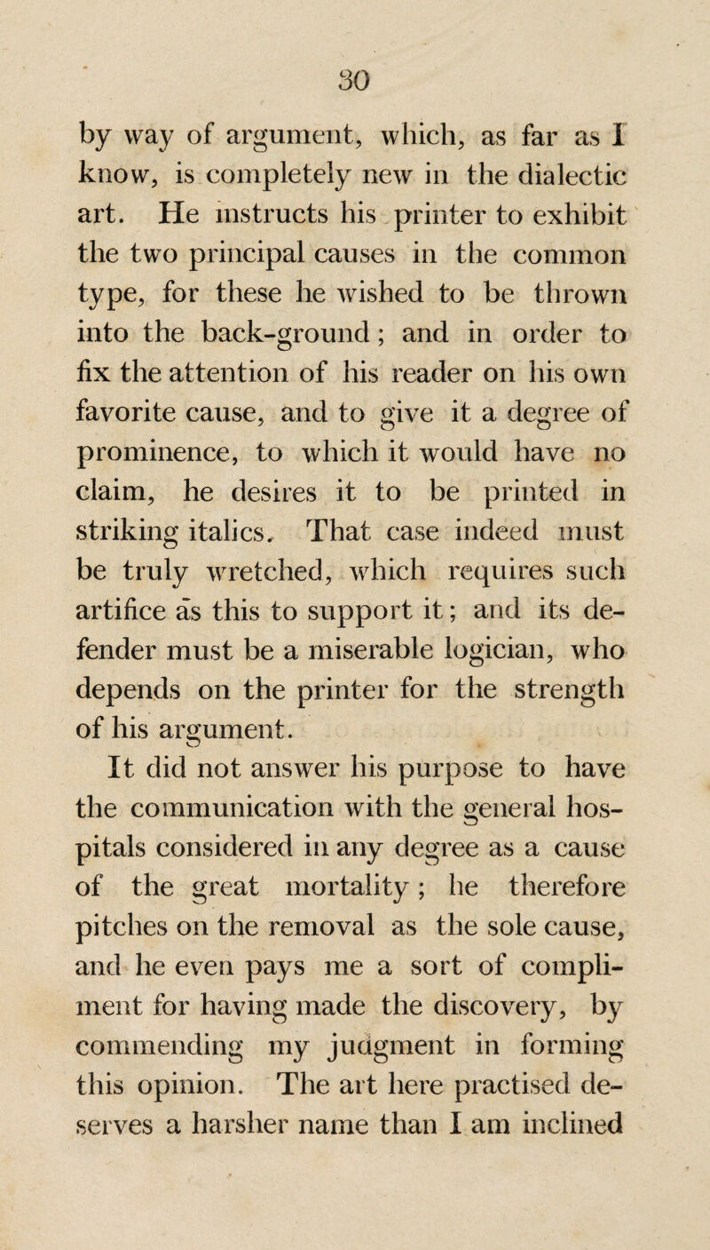 fay way of argument, which, as far as I know, is completely new in the dialectic art. He instructs his printer to exhibit the two principal causes in the common type, for these he wished to be thrown into the back-ground; and in order to fix the attention of his reader on his own favorite cause, and to give it a degree of prominence, to which it would have no claim, he desires it to be printed in striking italics. That case indeed must be truly wretched, which requires such artifice as this to support it; and its de¬ fender must be a miserable logician, who depends on the printer for the strength of his argument. It did not answer his purpose to have the communication with the general hos¬ pitals considered in any degree as a cause of the great mortality; he therefore pitches on the removal as the sole cause, and he even pays me a sort of compli¬ ment for having made the discovery, by commending my judgment in forming this opinion. The art here practised de¬ serves a harsher name than I am inclined