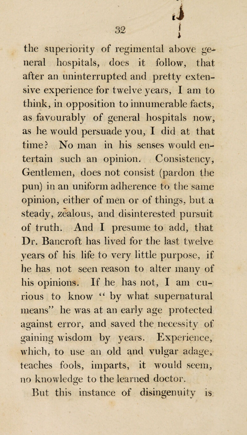 the superiority of regimental above ge¬ neral hospitals, does it follow, that after an uninterrupted and pretty exten¬ sive experience for twelve years, I am to think, in opposition to innumerable facts, as favourably of general hospitals now, as he would persuade you, I did at that time? No man in his senses would en¬ tertain such an opinion- Consistency, Gentlemen, does not consist (pardon the pun) in an uniform adherence to the same opinion, either of men or of things, but a steady, zealous, and disinterested pursuit of truth. And I presume to add, that Dr. Bancroft has lived for the last twelve years of his life to very little purpose, if he has not seen reason to alter many of his opinions. If he has not, I am cu¬ rious to know “ by what supernatural means” he was at an early age protected 0 against error, and saved the necessity of gaining wisdom by years. Experience, which, to use an old and vulgar adage, teaches fools, imparts, it would seem, no knowledge to the learned doctor. But this instance of disingenuity is