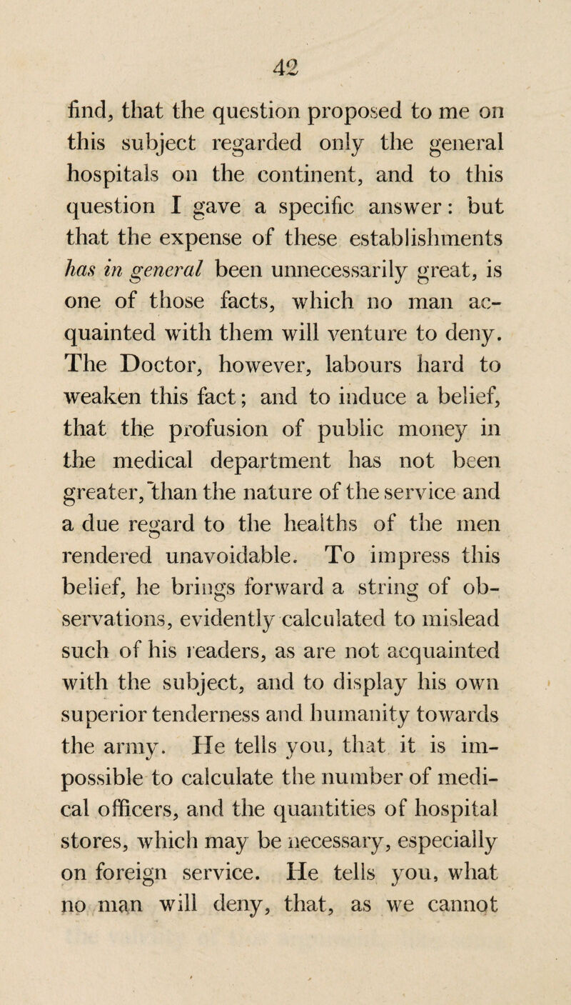 find, that the question proposed to me on this subject regarded only the general hospitals on the continent, and to this question I gave a specific answer: but that the expense of these establishments has in general been unnecessarily great, is one of those facts, which no man ac¬ quainted with them will venture to deny. The Doctor, however, labours hard to weaken this fact; and to induce a belief, that the profusion of public money in the medical department has not been greater, than the nature of the service and a due regard to the healths of the men rendered unavoidable. To impress this belief, he brings forward a string of ob¬ servations, evidently calculated to mislead such of his readers, as are not acquainted with the subject, and to display his own superior tenderness and humanity towards the army. He tells you, that it is im¬ possible to calculate the number of medi¬ cal officers, and the quantities of hospital stores, which may be necessary, especially on foreign service. He tells you, what no man will deny, that, as we cannot