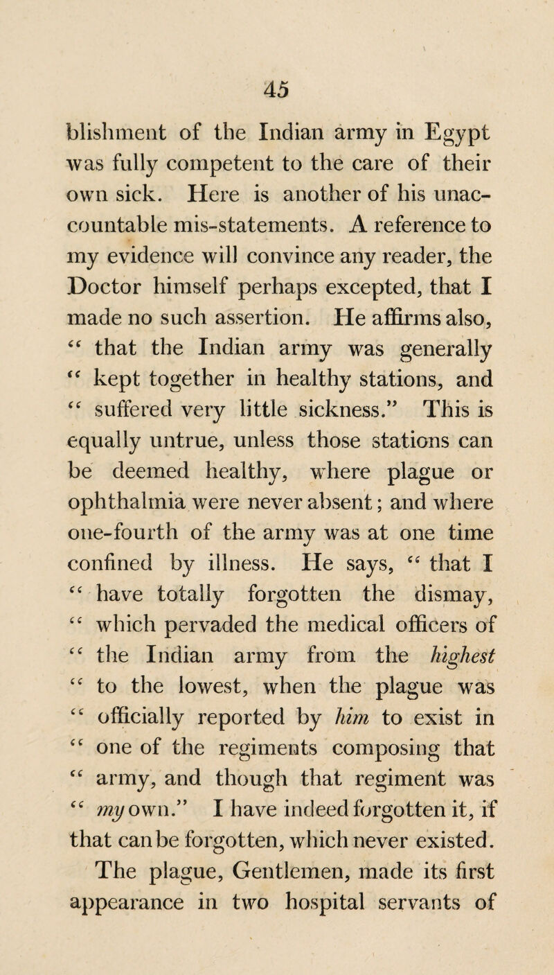 \ blishment of the Indian army in Egypt was fully competent to the care of their own sick. Here is another of his unac¬ countable mis-statements. A reference to my evidence will convince any reader, the Doctor himself perhaps excepted, that I made no such assertion. He affirms also, “ that the Indian army was generally “ kept together in healthy stations, and “ suffered very little sickness.” This is equally untrue, unless those stations can be deemed healthy, where plague or ophthalmia were never absent; and where one-fourth of the army was at one time confined by illness. He says, “ that I “ have totally forgotten the dismay, <c which pervaded the medical officers of the Indian army from the highest “ to the lowest, when the plague was “ officially reported by him to exist in <c one of the regiments composing that “ army, and though that regiment was cc my own.” I have indeed forgotten it, if that can be forgotten, which never existed. The plague, Gentlemen, made its first appearance in two hospital servants of