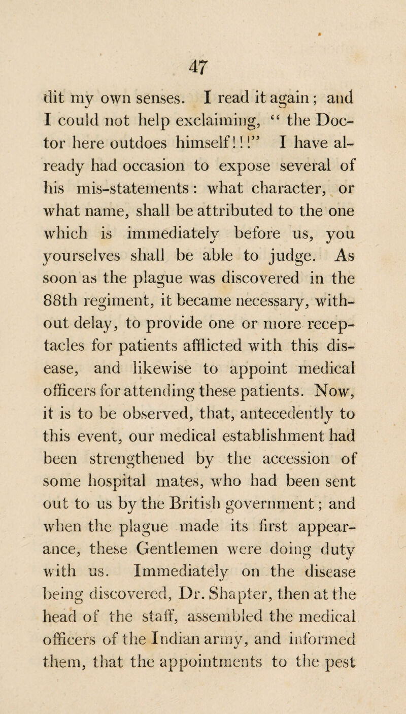 dit my own senses. I read it again; and I could not help exclaiming, “ the Doc¬ tor here outdoes himself!! I have al¬ ready had occasion to expose several of his mis-statements: what character, or what name, shall be attributed to the one which is immediately before us, you yourselves shall be able to judge. As soon as the plague was discovered in the 88th regiment, it became necessary, with¬ out delay, to provide one or more recep¬ tacles for patients afflicted with this dis¬ ease, and likewise to appoint medical officers for attending these patients. Now, it is to be observed, that, antecedently to this event, our medical establishment had been strengthened by the accession of some hospital mates, who had been sent out to us by the British government; and when the plague made its first appear¬ ance, these Gentlemen were doing duty with us. Immediately on the disease being discovered, Dr. Simpler, then at the head of the staff, assembled the medical officers of the Indian army, and informed them, that the appointments to the pest
