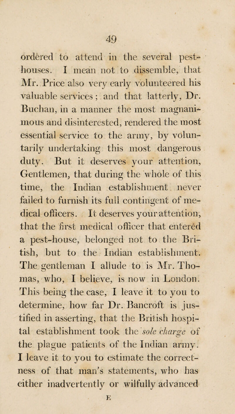 ordered to attend in the several pest- houses. I mean not to dissemble, that Mr. Price also very early volunteered his valuable services; and that latterly, Dr. Buchan, in a manner the most magnani¬ mous and disinterested, rendered the most essential service to the army, by volun¬ tarily undertaking this most dangerous duty. But it deserves your attention, Gentlemen, that during the whole of this time, the Indian establishment never failed to furnish its full contingent of me¬ dical officers. It deserves your attention, that the first medical officer that entered a pest-house, belonged not to the Bri¬ tish, but to the Indian establishment. The gentleman I allude to is Mr. Tho¬ mas, who, I believe, is now in London. This being the case, I leave it to vou to determine, how far Dr. Bancroft is jus¬ tified in asserting, that the British hospi¬ tal establishment took the sole charge of the plague patients of the Indian army. I leave it to you to estimate the correct¬ ness of that man's statements, who has either inadvertently or wilfully advanced E