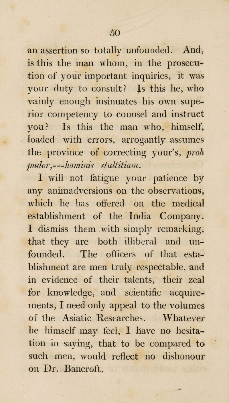 an assertion so totally unfounded. And, is this the man whom, in the prosecu¬ tion of your important inquiries, it was your duty to consult? Is this he, who vainly enough insinuates his own supe¬ rior competency to counsel and instruct you? Is this the man who, himself, loaded with errors, arrogantly assumes the province of correcting your’s, proh pudor,—hominis stultitiam. I will not fatigue your patience by any animadversions on the observations, which he has offered on the medical establishment of the India Company. I dismiss them with simply remarking, that they are both illiberal and un¬ founded. The officers of that esta¬ blishment are men truly respectable, and in evidence of their talents, their zeal for knowledge, and scientific acquire¬ ments, I need only appeal to the volumes of the Asiatic Researches. Whatever he himself may feel, I have no hesita¬ tion in saying, that to be compared to such men, would reflect no dishonour on Dr. Bancroft.