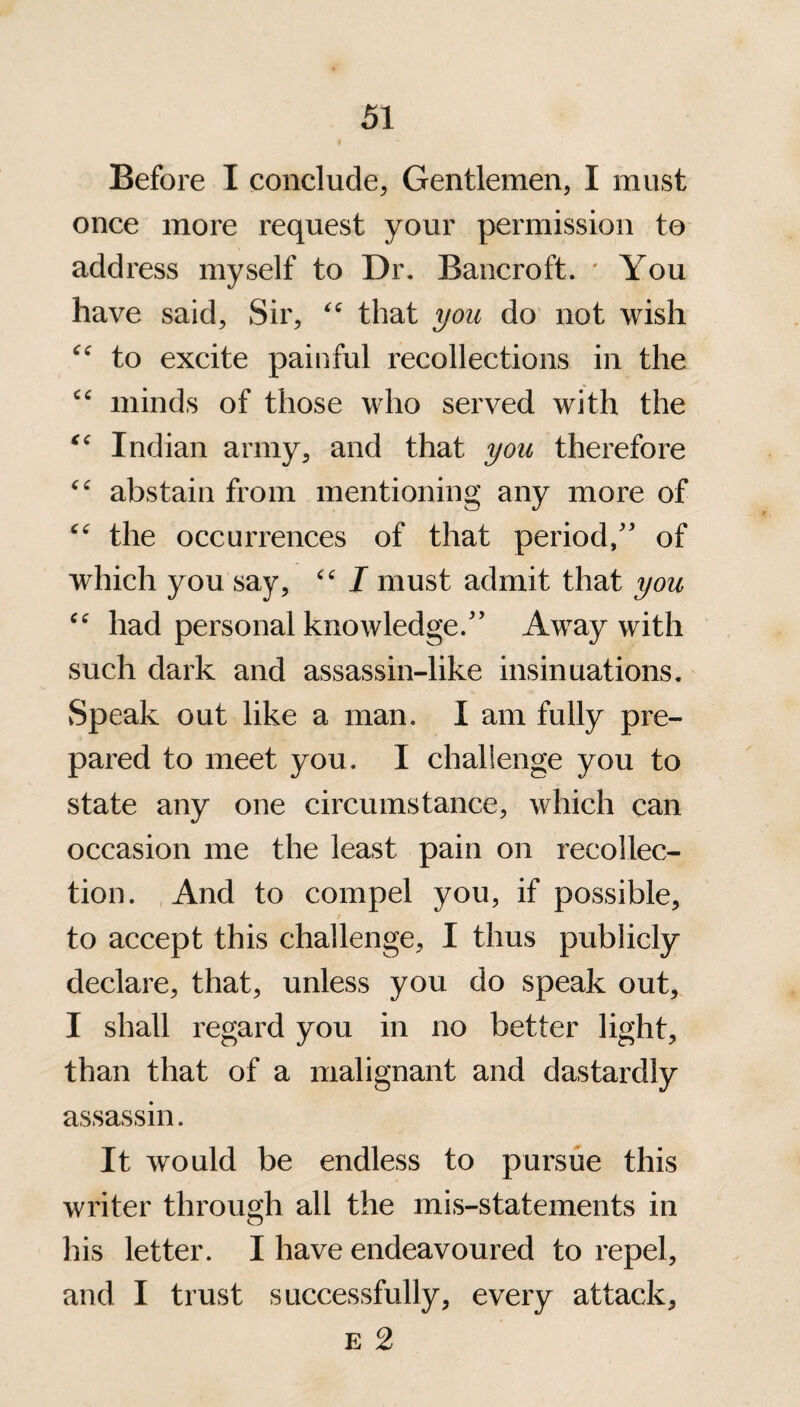 Before I conclude, Gentlemen, I must once more request your permission to address myself to Dr. Bancroft. * You have said, Sir, “ that you do not wish “ to excite painful recollections in the cc minds of those who served with the “ Indian army, and that you therefore “ abstain from mentioning any more of “ the occurrences of that period,” of which you say, “ I must admit that you “ had personal knowledge.” Away with such dark and assassin-like insinuations. vSpeak out like a man. I am fully pre¬ pared to meet you. I challenge you to state any one circumstance, which can occasion me the least pain on recollec¬ tion. And to compel you, if possible, to accept this challenge, I thus publicly declare, that, unless you do speak out, I shall regard you in no better light, than that of a malignant and dastardly assassin. It would be endless to pursue this writer through all the mis-statements in his letter. I have endeavoured to repel, and I trust successfully, every attack, e 2