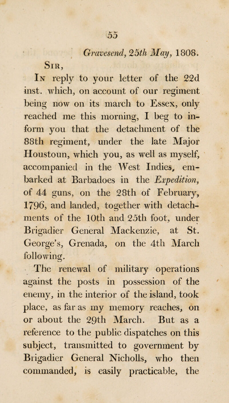 Gravesend, 25th May, 1808. Sir, In reply to your letter of the 22cl inst. which, on account of our regiment being now on its march to Essex, only reached me this morning, I beg to in¬ form you that the detachment of the 88th regiment, under the late Major Houstoun, which you, as well as myself, accompanied in the West Indies* em¬ barked at Barbadoes in the Expedition, of 44 guns, on the 28th of February, 17965 and landed, together with detach¬ ments of the 10th and 25th foot, under Brigadier General Mackenzie, at St. George’s, Grenada, on the 4th March following. The renewal of military operations against the posts in possession of the enemy, in the interior of the island, took place, as far as my memory reaches, on or about the 29th March. But as a reference to the public dispatches on this subject, transmitted to government by Brigadier General Nicholls, who then commanded, is easily practicable, the