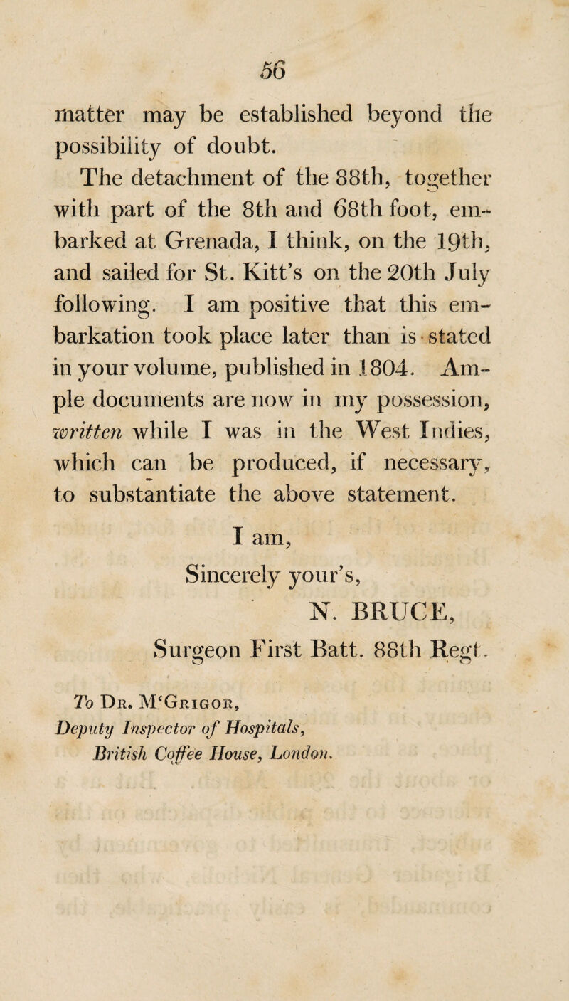 matter may be established beyond the possibility of doubt. The detachment of the 88th, together with part of the 8th and 68th foot, em¬ barked at Grenada, I think, on the 19th, and sailed for St. Kitt’s on the 20th July following. I am positive that this em¬ barkation took place later than is stated in your volume, published in 1804. Am¬ ple documents are now in my possession, written while I was in the West Indies, which can be produced, if necessary, to substantiate the above statement. X am, Sincerely your’s, N. BRUCE, Surgeon First Batt. 88th Regt. To Dr, M‘Grigor, Deputy Inspector of Hospitals, British Coffee House, London.