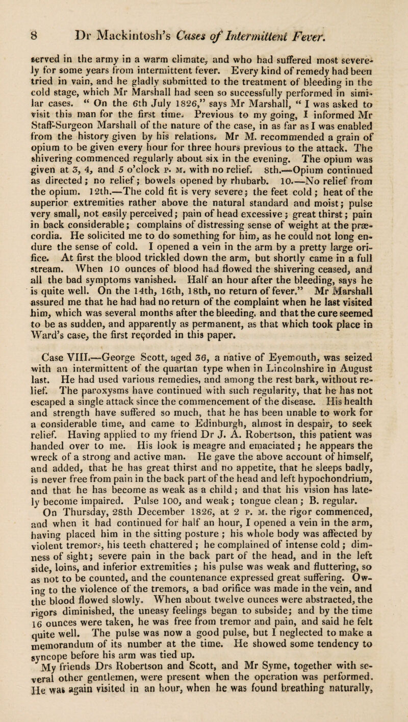 served in the army in a warm climate, and who had suffered most severe- Jy for some years from intermittent fever. Every kind of remedy had been tried in vain, and he gladly submitted to the treatment of bleeding in the cold stage, which Mr Marshall had seen so successfully performed in simi- lar cases. “ On the 6th July 1826,” says Mr Marshall, “ I was asked to visit this man for the first time. Previous to my going, I informed Mr Staff-Surgeon Marshall of the nature of the case, in as far as I was enabled from the history given by his relations. Mr M. recommended a grain of opium to be given every hour for three hours previous to the attack. The shivering commenced regularly about six in the evening. The opium was given at 3, 4, and 5 o’clock p. m. with no relief. 8th.—Opium continued as directed ; no relief; bowels opened by rhubarb. 10.—No relief from the opium. 12th.—The cold fit is very severe; the feet cold ; heat of the superior extremities rather above the natural standard and moist; pulse very small, not easily perceived; pain of head excessive ; great thirst; pain in back considerable; complains of distressing sense of weight at the prae- cordia. He solicited me to do something for him, as he could not long en¬ dure the sense of cold. I opened a vein in the arm by a pretty large ori¬ fice. At first the blood trickled down the arm, but shortly came in a full stream. When 10 ounces of blood had flowed the shivering ceased, and all the bad symptoms vanished. Half an hour after the bleeding, says he is quite well. On the 14th, 16th, 18th, no return of fever.” Mr Marshall assured me that he had had no return of the complaint when he last visited him, which was several months after the bleeding, and that the cure seemed to be as sudden, and apparently as permanent, as that which took place in Ward’s case, the first recorded in this paper. Case VIIL—George Scott, aged 36, a native of Eyemouth, was seized with an intermittent of the quartan type when in Lincolnshire in August last. He had used various remedies, and among the rest bark, without re¬ lief. The paroxysms have continued with such regularity, that he has not escaped a single attack since the commencement of the disease. His health and strength have suffered so much, that he has been unable to work for a considerable time, and came to Edinburgh, almost in despair, to seek relief. Having applied to my friend Dr J. A. Robertson, this patient was handed over to me. His look is meagre and emaciated ; he appears the wreck of a strong and active man. He gave the above account of himself, and added, that he has great thirst and no appetite, that he sleeps badly, is never free from pain in the back part of the head and left hypochondrium, and that he has become as weak as a child; and that his vision has late¬ ly become impaired. Pulse 100, and weak; tongue clean ; B. regular. On Thursday, 28th December 1826, at 2 p. m. the rigor commenced, and when it bad continued for half an hour, I opened a vein in the arm, having placed him in the sitting posture ; his whole body was affected by violent tremors, his teeth chattered ; he complained of intense cold ; dim¬ ness of sight; severe pain in the back part of the head, and in the left side, loins, and inferior extremities ; his pulse was weak and fluttering, so as not to be counted, and the countenance expressed great suffering. Ow¬ ing to the violence of the tremors, a bad orifice was made in the vein, and the blood flowed slowly. When about twelve ounces were abstracted, the rigors diminished, the uneasy feelings began to subside; and by the time 16 ounces were taken, he was free from tremor and pain, and said he felt quite well. The pulse was now a good pulse, but I neglected to make a memorandum of its number at the time. He showed some tendency to syncope before his arm was tied up. My friends Drs Robertson and Scott, and Mr Syme, together with se¬ veral other gentlemen, were present when the operation was performed. He was again visited in an hour, when he was found breathing naturally,