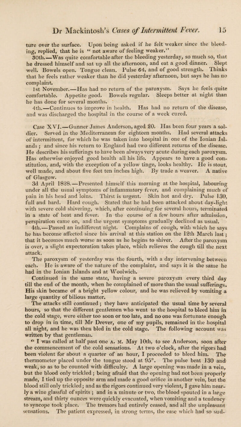 ture over the surface. Upon being asked if he felt weaker since the bleed¬ ing, replied, that he is “ not aware of feeling weaker.'5 30th_Was quite comfortable after the bleeding yesterday, so much so, that he dressed himself and sat up all the afternoon, and eat a good dinner. Slept well. Bowels open. Tongue clean. Pulse G4, and of good strength. Thinks that he feels rather weaker than he did yesterday afternoon, but says he has no complaint. 1st November.—Has had no return of the pai’oxysm. Says he feels quite comfortable. Appetite good. Bowels regular. Sleeps better at night than he has done for several months. 4th.—Continues to improve in health. Has had no return of the disease, and was discharged the hospital in the course of a week cured. Case XVI.—Gunner James Anderson, aged 20. Has been four years a sol¬ dier. Served in the Mediterranean for eighteen months. Had several attacks of intermittent, for which he was taken into hospital in one of the Ionian Isl¬ ands ; and since his return to England had two different returns of the disease* He describes his sufferings to have been always very acute during each paroxysm. Has otherwise enjoyed good health all his life. Appears to have a good con¬ stitution, and, with the exception of a yellow tinge, looks healthy. He is stout, well made, and about five feet ten inches high. By trade a weaver. A native of Glasgow. 3d April 1828.—Presented himself this morning at the hospital, labouring under all the usual symptoms of inflammatory fever, and complaining much of pain in his head and loins. Thirst is urgent. Skin hot and dry. Pulse 130, full and hard. Hard cough. Stated that he had been attacked about day-light with severe cold shivering, which, after continuing for several hours, terminated in a state of heat and fever. In the course of a few hours after admission, perspiration came on, and the urgent symptoms gradually declined as usual. 4th.—Passed an indifferent night. Complains of cough, with which he says he has become affected since his arrival at this station on the 12th March last: that it becomes much worse as soon as he begins to shiver. After the paroxysm is over, a slight expectoration takes place, which relieves the cough till the next attack, The paroxysm of yesterday was the fourth, with a day intervening between each. He is aware of the nature of the complaint, and says it is the same he had in the Ionian Islands and at Woolwich. Continued in the same state, having a severe paroxysm every third day till the end of the month, when he complained of more than the usual sufferings. His skin became of a bright yellow colour, and he was relieved by vomiting a large quantity of bilious matter. The attacks still continued; they have anticipated the usual time by several hours, so that the different gentlemen who went to the hospital to bleed him in the cold stage, were either too soon or too late, and no one was fortunate enough to drop in in time, till Mr Drever, one of my pupils, remained in the hospital all night, and he was then bled in the cold stage. The following account was written by that gentleman. “ I was called at half past one a. M. May 10th, to see Anderson, soon after the commencement of the cold sensations. At two o’clock, after the rigors had been violent for about a quarter of an hour, I proceeded to bleed him. The thermometer placed under the tongue stood at 95°. The pulse beat 130 and weak, so as to be counted with difficulty. A large opening was made in a vein, but the blood only trickled ; being afraid that the opening had not been properly made, I tied up the opposite arm and made a good orifice in another vein, but the blood still only trickled; and as the rigors continued very violent, I gave him near¬ ly a wine glassful of spirits ; and in a minute or two, the blood spouted in a large stream, and thirty ounces were quickly evacuated, when vomiting and a tendency to syncope took place. The tremors had entirely ceased, and all the unpleasant sensations. The patient expressed, in strong terms, the ease which had so sud-