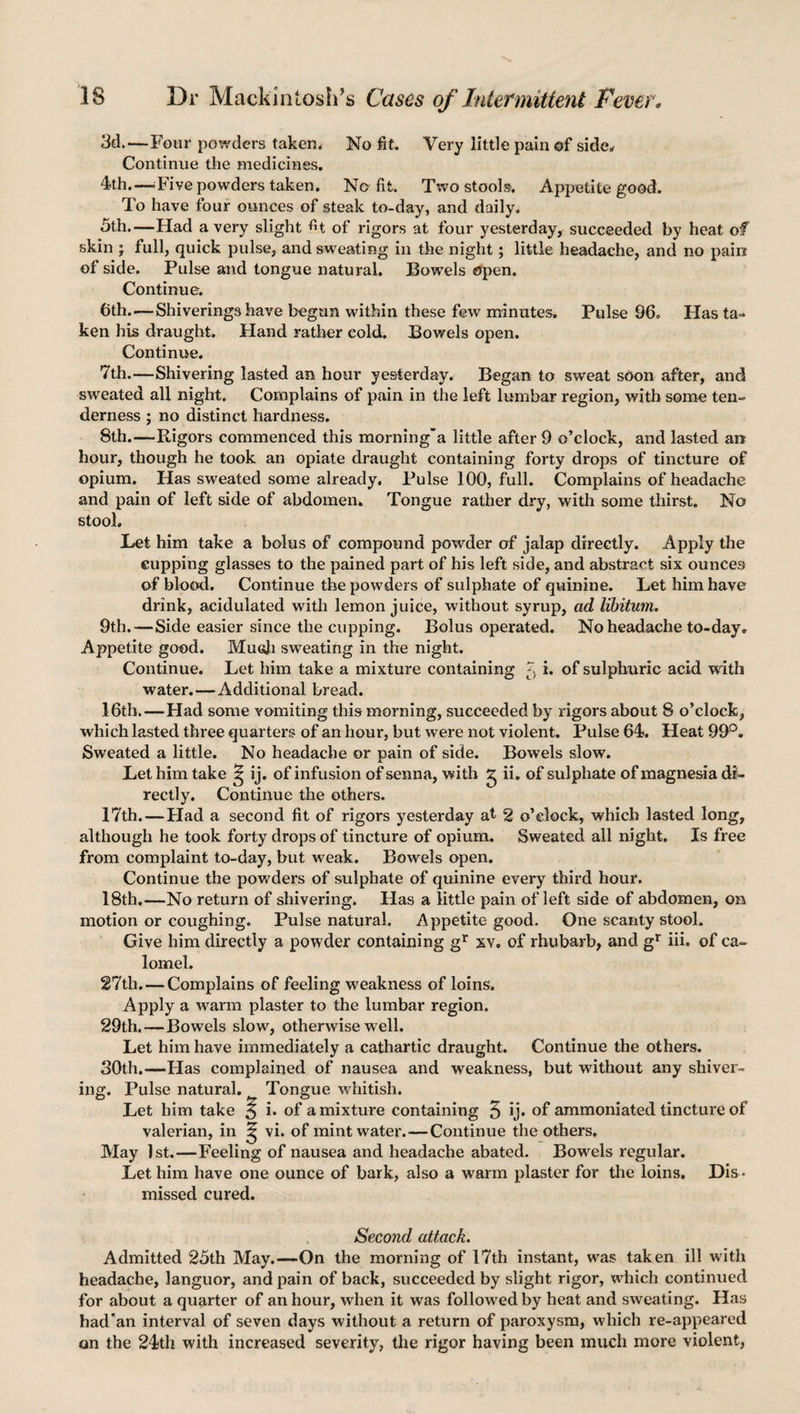 3d.—Four powders taken. No fit. Very little pain of side. Continue the medicines. 4th.—.Five powders taken. No fit. Two stools. Appetite good. To have four ounces of steak to-day, and daily. 5th.—Had a very slight fit of rigors at four yesterday, succeeded by heat of skin j full, quick pulse, and sweating in the night; little headache, and no pain of side. Pulse and tongue natural. Bowels open. Continue. 6th.—Shiverings have begun within these few minutes. Pulse 96. Has ta¬ ken his draught. Hand rather cold. Bowels open. Continue. 7th.—Shivering lasted an hour yesterday. Began to sweat soon after, and sweated all night. Complains of pain in the left lumbar region, with some ten¬ derness ; no distinct hardness. 8th.—Rigors commenced this morning* a little after 9 o’clock, and lasted an hour, though he took an opiate draught containing forty drops of tincture of opium. Has sweated some already. Pulse 100, full. Complains of headache and pain of left side of abdomen. Tongue rather dry, with some thirst. No stool. Let him take a bolus of compound powder of jalap directly. Apply the cupping glasses to the pained part of his left side, and abstract six ounces of blood. Continue the powders of sulphate of quinine. Let him have drink, acidulated with lemon juice, without syrup, ad libitum. 9th.—Side easier since the cupping. Bolus operated. No headache to-day. Appetite good. Muoh sweating in the night. Continue. Let him take a mixture containing X i. of sulphuric acid with water.—Additional bread. 16th.—Had some vomiting this morning, succeeded by rigors about 8 o’clock, which lasted three quarters of an hour, but were not violent. Pulse 64. Heat 99°. Sweated a little. No headache or pain of side. Bowels slow. Let him take ^ ij. of infusion of senna, with g ii. of sulphate of magnesia di¬ rectly. Continue the others. 17th.—Had a second fit of rigors yesterday at 2 o’clock, which lasted long, although he took forty drops of tincture of opium. Sweated all night. Is free from complaint to-day, but weak. Bowels open. Continue the powders of sulphate of quinine every third hour. 18th.—No return of shivering. Has a little pain of left side of abdomen, on motion or coughing. Pulse natural. Appetite good. One scanty stool. Give him directly a powder containing gr xv. of rhubarb, and gr iii. of ca¬ lomel. 27th. — Complains of feeling weakness of loins. Apply a warm plaster to the lumbar region. 29th.—Bowels slow, otherwise well. Let him have immediately a cathartic draught. Continue the others. 30th.—Has complained of nausea and weakness, but without any shiver¬ ing. Pulse natural. Tongue whitish. Let him take 5 i. of a mixture containing 5 ij. of ammoniated tincture of valerian, in 5 vi. of mint water.—Continue the others. May 1st.—Feeling of nausea and headache abated. Bowels regular. Let him have one ounce of bark, also a warm plaster for the loins. Dis ¬ missed cured. Second attack. Admitted 25th May.—On the morning of 17th instant, was taken ill with headache, languor, and pain of back, succeeded by slight rigor, which continued for about a quarter of an hour, when it was followed by heat and sweating. Has had'an interval of seven days without a return of paroxysm, which re-appeared on the 24th with increased severity, the rigor having been much more violent,
