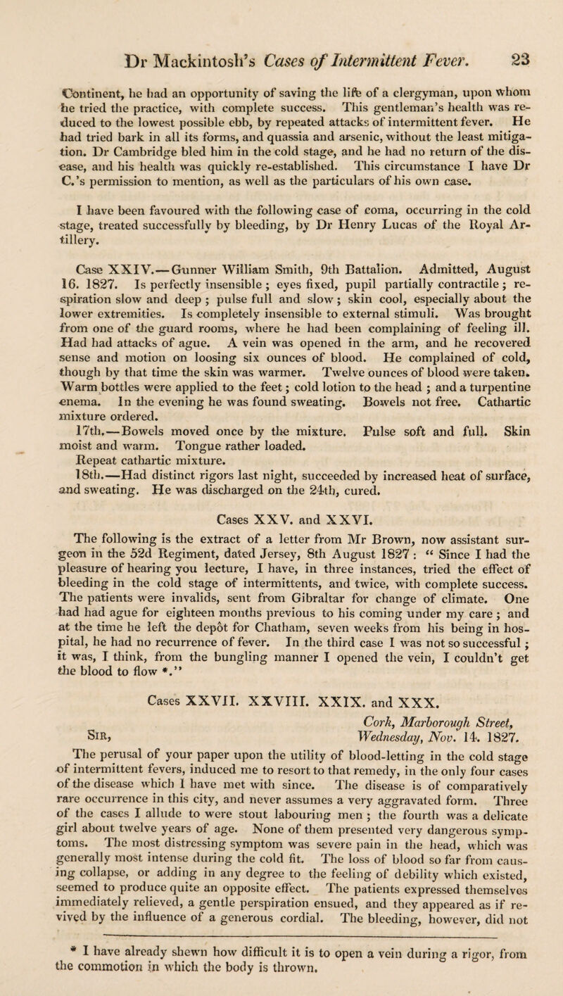 Continent, he had an opportunity of saving the lift} of a clergyman, upon whom he tried the practice, with complete success. This gentleman’s health was re¬ duced to the lowest possible ebb, by repeated attacks of intermittent fever. He had tried bark in ail its forms, and quassia and arsenic, without the least mitiga¬ tion. Dr Cambridge bled him in the cold stage, and he had no return of the dis¬ ease, and his health was quickly re-established. This circumstance I have Dr C.’s permission to mention, as well as the particulars of his own case. I have been favoured with the following case of coma, occurring in the cold stage, treated successfully by bleeding, by Dr Henry Lucas of the Royal Ar¬ tillery. Case XXIV.—Gunner William Smith, 9th Battalion. Admitted, August 16. 1827. Is perfectly insensible ; eyes fixed, pupil partially contractile ; re¬ spiration slow and deep ; pulse full and slow; skin cool, especially about the lower extremities. Is completely insensible to external stimuli. Was brought from one of the guard rooms, where he had been complaining of feeling ill. Had had attacks of ague. A vein was opened in the arm, and he recovered sense and motion on loosing six ounces of blood. He complained of cold, though by that time the skin was warmer. Twelve ounces of blood were taken. Warm bottles were applied to the feet; cold lotion to the head ; and a turpentine enema. In the evening he was found sweating. Bowels not free. Cathartic mixture ordered. 17th,—Bowels moved once by the mixture. Pulse soft and full. Skin moist and warm. Tongue rather loaded. Repeat cathartic mixture. 1.8th.—Had distinct rigors last night, succeeded by increased heat of surface, and sweating. He was discharged on the 24th, cured. Cases XXV. and XXVI. The following is the extract of a letter from Mr Brown, now assistant sur¬ geon in the 52d Regiment, dated Jersey, 8th August 1827 : “ Since I had the pleasure of hearing you lecture, I have, in three instances, tried the effect of bleeding in the cold stage of intermittents, and twice, with complete success. The patients were invalids, sent from Gibraltar for change of climate. One had had ague for eighteen months previous to his coming under my care ; and at the time he left the depot for Chatham, seven weeks from his being in hos¬ pital, he had no recurrence of fever. In the third case I was not so successful; it was, I think, from the bungling manner I opened the vein, I couldn’t get the blood to flow Cases XXVII. XXVIII. XXIX. and XXX. Cork, Mcirborougli Street, SiR, Wednesday, Nov. 14. 1827. The perusal of your paper upon the utility of blood-letting in the cold stage of intermittent fevers, induced me to resort to that remedy, in the only four cases of the disease which I have met with since. The disease is of comparatively rare occurrence in this city, and never assumes a very aggravated form. Three of the cases I allude to were stout labouring men ; the fourth was a delicate girl about twelve years of age. None of them presented very dangerous symp¬ toms. The most distressing symptom was severe pain in the head, which was generally most intense during the cold fit. The loss of blood so far from caus¬ ing collapse, or adding in any degree to the feeling of debility which existed, seemed to produce quite an opposite effect. The patients expressed themselves immediately relieved, a gentle perspiration ensued, and they appeared as if re¬ vived by the influence of a generous cordial. The bleeding, however, did not * I have already shewn how difficult it is to open a vein during a rigor, from the commotion ?n which the body is thrown.