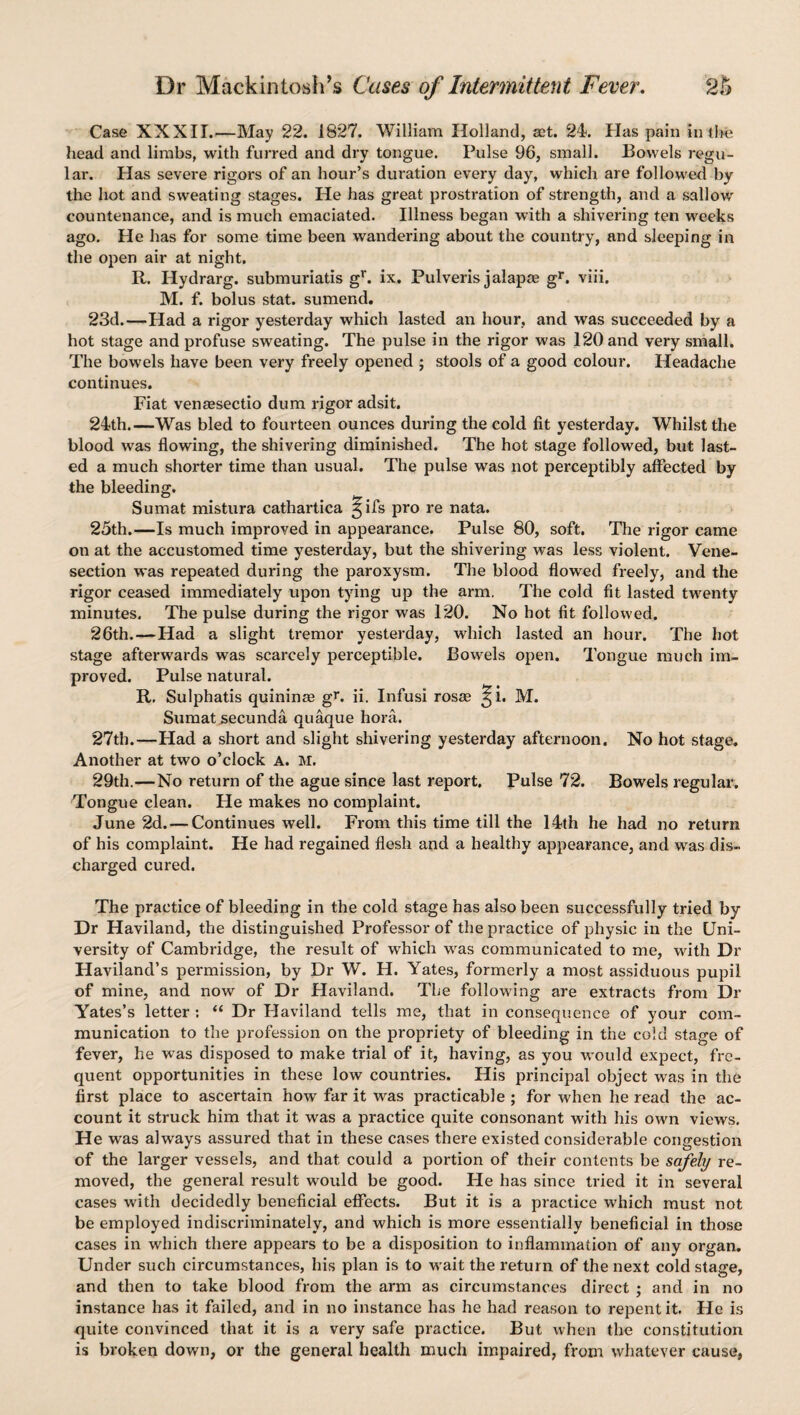 Case XXXII.—May 22. 1827. William Holland, act. 24. Has pain in the head and limbs, with furred and dry tongue. Pulse 96, small. Bowels regu¬ lar. Has severe rigors of an hour’s duration every day, which are followed by the hot and sweating stages. He has great prostration of strength, and a sallow countenance, and is much emaciated. Illness began with a shivering ten weeks ago. He has for some time been wandering about the country, and sleeping in the open air at night. R. Hydrarg. submuriatis gr. ix. Pulveris jalapte gr. viii. M. f. bolus stat. sumend. 23d.—Had a rigor yesterday which lasted an hour, and was succeeded by a hot stage and profuse sweating. The pulse in the rigor was 120 and very small. The bowels have been very freely opened ; stools of a good colour. Headache continues. Fiat venacsectio dum rigor adsit. 24th.—Was bled to fourteen ounces during the cold fit yesterday. Whilst the blood was flowing, the shivering diminished. The hot stage followed, but last¬ ed a much shorter time than usual. The pulse was not perceptibly affected by the bleeding. Sumat mistura cathartica ^ifs pro re nata. 25th.—Is much improved in appearance. Pulse 80, soft. The rigor came on at the accustomed time yesterday, but the shivering was less violent. Vene¬ section was repeated during the paroxysm. The blood flowed freely, and the rigor ceased immediately upon tying up the arm. The cold fit lasted twenty minutes. The pulse during the rigor was 120. No hot fit followed. 26th.—Had a slight tremor yesterday, which lasted an hour. The hot stage afterwards was scarcely perceptible. Bowels open. Tongue much im¬ proved. Pulse natural. R. Sulphatis quininse gr. ii. Infusi rosae ^i. M. Sumat secunda quaque hora. 27th.—Had a short and slight shivering yesterday afternoon. No hot stage. Another at two o’clock A. M. 29th.—No return of the ague since last report. Pulse 72. Bowels regular. Tongue clean. He makes no complaint. June 2d. — Continues well. From this time till the 14th he had no return of his complaint. He had regained flesh and a healthy appearance, and was dis¬ charged cured. The practice of bleeding in the cold stage has also been successfully tried by Dr Haviland, the distinguished Professor of the practice of physic in the Uni¬ versity of Cambridge, the result of which was communicated to me, with Dr Haviland’s permission, by Dr W. H. Yates, formerly a most assiduous pupil of mine, and now of Dr Haviland. The following are extracts from Dr Yates’s letter : “ Dr Haviland tells me, that in consequence of your com¬ munication to the profession on the propriety of bleeding in the cold stage of fever, he was disposed to make trial of it, having, as you would expect, fre¬ quent opportunities in these low countries. His principal object was in the first place to ascertain how far it was practicable ; for when he read the ac¬ count it struck him that it was a practice quite consonant with his own views. He was always assured that in these cases there existed considerable congestion of the larger vessels, and that could a portion of their contents be safely re¬ moved, the general result would be good. Fie has since tried it in several cases with decidedly beneficial effects. But it is a practice which must not be employed indiscriminately, and which is more essentially beneficial in those cases in which there appears to be a disposition to inflammation of any organ. Under such circumstances, his plan is to wait the return of the next cold stage, and then to take blood from the arm as circumstances direct ; and in no instance has it failed, and in no instance has he had reason to repent it. He is quite convinced that it is a very safe practice. But when the constitution is broken down, or the general health much impaired, from whatever cause,