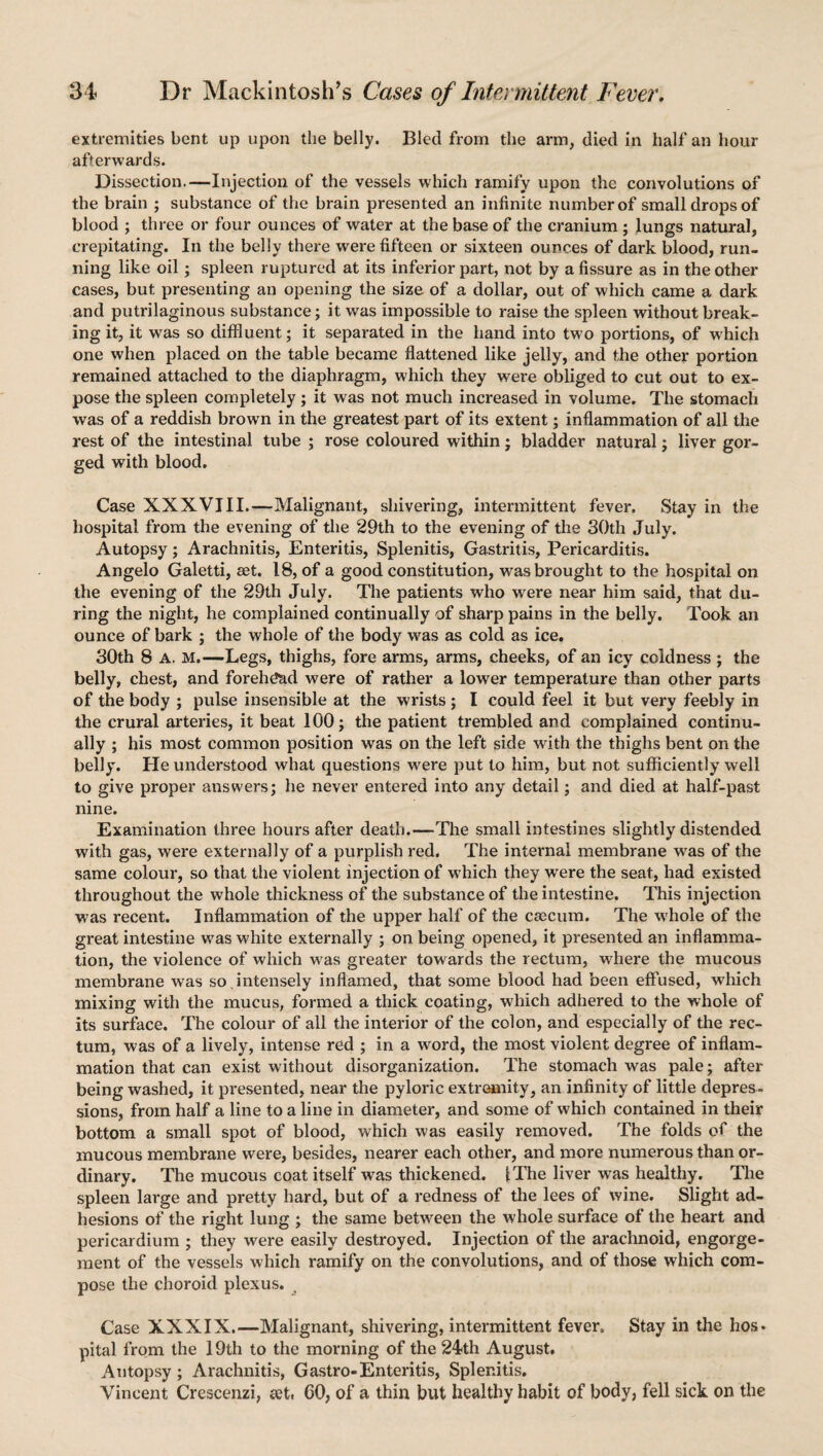 extremities bent up upon the belly. Bled from the arm, died in half an hour afterwards. Dissection.—Injection of the vessels which ramify upon the convolutions of the brain ; substance of the brain presented an infinite number of small drops of blood ; three or four ounces of water at the base of the cranium ; lungs natural, crepitating. In the belly there were fifteen or sixteen ounces of dark blood, run¬ ning like oil; spleen ruptured at its inferior part, not by a fissure as in the other cases, but presenting an opening the size of a dollar, out of which came a dark and putrilaginous substance; it was impossible to raise the spleen without break¬ ing it, it was so diffluent; it separated in the hand into two portions, of which one when placed on the table became flattened like jelly, and the other portion remained attached to the diaphragm, which they were obliged to cut out to ex¬ pose the spleen completely ; it was not much increased in volume. The stomach was of a reddish brown in the greatest part of its extent; inflammation of all the rest of the intestinal tube ; rose coloured within; bladder natural; liver gor¬ ged with blood. Case XXXVIII.—Malignant, shivering, intermittent fever. Stay in the hospital from the evening of the 29th to the evening of the 30th July. Autopsy; Arachnitis, Enteritis, Splenitis, Gastritis, Pericarditis. Angelo Galetti, eet. 18, of a good constitution, was brought to the hospital on the evening of the 29th July. The patients who were near him said, that du¬ ring the night, he complained continually of sharp pains in the belly. Took an ounce of bark ; the whole of the body was as cold as ice. 30th 8 A. M.—Legs, thighs, fore arms, arms, cheeks, of an icy coldness ; the belly, chest, and forehead were of rather a lower temperature than other parts of the body ; pulse insensible at the wrists ; I could feel it but very feebly in the crural arteries, it beat 100; the patient trembled and complained continu¬ ally ; his most common position was on the left side with the thighs bent on the belly. He understood what questions were put to him, but not sufficiently well to give proper answers; he never entered into any detail; and died at half-past nine. Examination three hours after death.—-The small intestines slightly distended with gas, were externally of a purplish red. The internal membrane was of the same colour, so that the violent injection of which they were the seat, had existed throughout the whole thickness of the substance of the intestine. This injection was recent. Inflammation of the upper half of the caecum. The whole of the great intestine was white externally ; on being opened, it presented an inflamma¬ tion, the violence of which was greater towards the rectum, where the mucous membrane was so .intensely inflamed, that some blood had been effused, which mixing with the mucus, formed a thick coating, which adhered to the whole of its surface. The colour of all the interior of the colon, and especially of the rec¬ tum, was of a lively, intense red ; in a word, the most violent degree of inflam¬ mation that can exist without disorganization. The stomach was pale; after being washed, it presented, near the pyloric extremity, an infinity of little depres¬ sions, from half a line to a line in diameter, and some of which contained in their bottom a small spot of blood, which was easily removed. The folds of the mucous membrane were, besides, nearer each other, and more numerous than or¬ dinary. The mucous coat itself was thickened. 1 The liver was healthy. The spleen large and pretty hard, but of a redness of the lees of wine. Slight ad¬ hesions of the right lung ; the same between the whole surface of the heart and pericardium ; they were easily destroyed. Injection of the arachnoid, engorge¬ ment of the vessels which ramify on the convolutions, and of those which com¬ pose the choroid plexus. Case XXXIX.—Malignant, shivering, intermittent fever. Stay in the hos¬ pital from the 19th to the morning of the 24th August. Autopsy ; Arachnitis, Gastro-Enteritis, Splenitis. Vincent Crescenzi, eeti CO, of a thin but healthy habit of body, fell sick on the