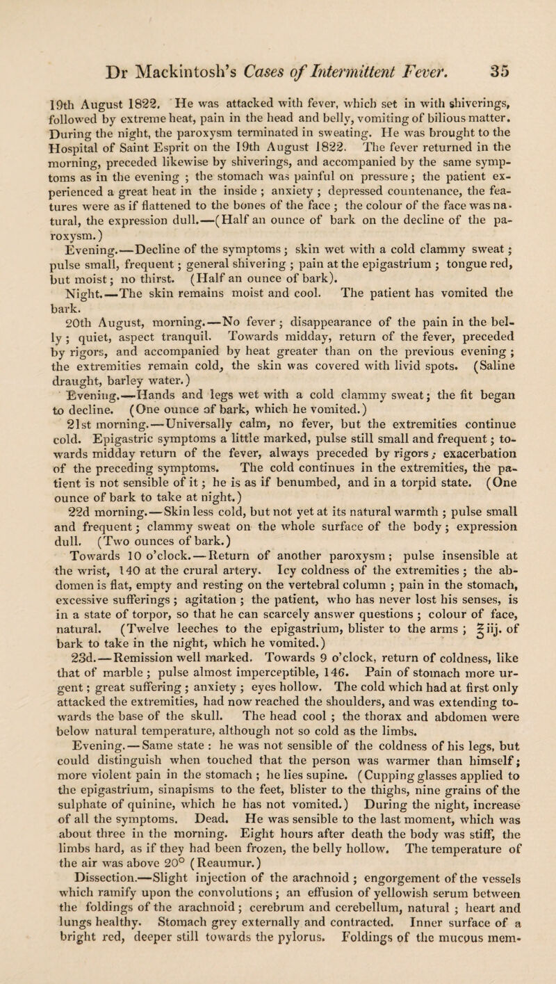 19th August 1822, He was attacked with fever, which set in with shiverings, followed by extreme heat, pain in the head and belly, vomiting of bilious matter. During the night, the paroxysm terminated in sweating. He was brought to the Hospital of Saint Esprit on the 19th August 1822. The fever returned in the morning, preceded likewise by shiverings, and accompanied by the same symp¬ toms as in the evening ; the stomach was painful on pressure; the patient ex¬ perienced a great heat in the inside ; anxiety ; depressed countenance, the fea¬ tures were as if flattened to the bones of the face ; the colour of the face was na¬ tural, the expression dull.—(Half an ounce of bark on the decline of the pa¬ roxysm. ) Evening.—Decline of the symptoms; skin wet with a cold clammy sweat; pulse small, frequent; general shivering ; pain at the epigastrium ; tongue red, but moist; no thirst. (Half an ounce of bark). Night.—The skin remains moist and cool. The patient has vomited the bark. 20th August, morning.—No fever; disappearance of the pain in the bel¬ ly ; quiet, aspect tranquil. Towards midday, return of the fever, preceded by rigors, and accompanied by heat greater than on the previous evening ; the extremities remain cold, the skin was covered with livid spots. (Saline draught, barley water.) Evening.—Hands and legs wet with a cold clammy sweat; the fit began to decline. (One ounce of bark, which he vomited.) 21st morning.—Universally calm, no fever, but the extremities continue cold. Epigastric symptoms a little marked, pulse still small and frequent; to¬ wards midday return of the fever, always preceded by rigorsexacerbation of the preceding symptoms. The cold continues in the extremities, the pa¬ tient is not sensible of it; he is as if benumbed, and in a torpid state. (One ounce of bark to take at night.) 22d morning.—Skin less cold, but not yet at its natural warmth ; pulse small and frequent; clammy sweat on the whole surface of the body; expression dull. (Two ounces of bark.) Towards 10 o’clock. — Return of another paroxysm; pulse insensible at the wrist, 140 at the crural artery. Icy coldness of the extremities ; the ab¬ domen is flat, empty and resting on the vertebral column ; pain in the stomach, excessive sufferings ; agitation ; the patient, wrho has never lost his senses, is in a state of torpor, so that he can scarcely answer questions ; colour of face, natural. (Twelve leeches to the epigastrium, blister to the arms ; ^iij. of bark to take in the night, which he vomited.) 23d. — Remission well marked. Towards 9 o’clock, return of coldness, like that of marble ; pulse almost imperceptible, 146. Pain of stomach more ur¬ gent ; great suffering ; anxiety ; eyes hollow. The cold which had at first only attacked the extremities, had now reached the shoulders, and was extending to¬ wards the base of the skull. The head cool ; the thorax and abdomen were below natural temperature, although not so cold as the limbs. Evening.—-Same state : he was not sensible of the coldness of his legs, but could distinguish when touched that the person was warmer than himself; more violent pain in the stomach ; he lies supine. (Cupping glasses applied to tire epigastrium, sinapisms to the feet, blister to the thighs, nine grains of the sulphate of quinine, which he has not vomited.) During the night, increase of all the symptoms. Dead. He was sensible to the last moment, which was about three in the morning. Eight hours after death the body was stiff, the limbs hard, as if they had been frozen, the belly hollow. The temperature of the air was above 20° (Reaumur.) Dissection.—Slight injection of the arachnoid ; engorgement of the vessels which ramify upon the convolutions; an effusion of yellowish serum between the foldings of the arachnoid ; cerebrum and cerebellum, natural ; heart and lungs healthy. Stomach grey externally and contracted. Inner surface of a bright red, deeper still towards the pylorus. Foldings of the mucous mem-