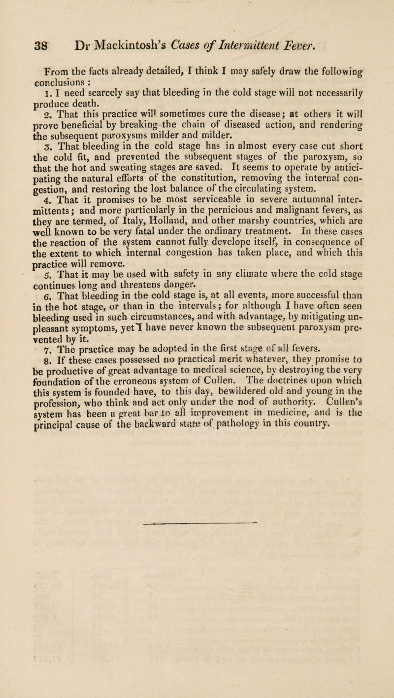 From the facts already detailed, I think I may safely draw the following conclusions : 1.1 need scarcely say that bleeding in the cold stage wiii not necessarily produce death. 2. That this practice wifi sometimes cure the disease; at others it will prove beneficial by breaking the chain of diseased action, and rendering the subsequent paroxysms milder and milder. 3. That bleeding in the cold stage has in almost every case cut short the cold fit, and prevented the subsequent stages of the paroxysm, so that the hot and sweating stages are saved. It seems to operate by antici¬ pating the natural efforts of the constitution, removing the internal con¬ gestion, and restoring the lost balance of the circulating system. 4. That it promises to be most serviceable in severe autumnal inter- xnittents; and more particularly in the pernicious and malignant fevers, as they are termed, of Italy, Holland, and other marshy countries, which are well known to be very fatal under the ordinary treatment. In these cases the reaction of the system cannot fully develope itself, in consequence of the extent to which internal congestion has taken place, and which this practice will remove. 5. That it may be used with safety in any climate where the cold stage continues long and threatens danger. 6. That bleeding in the cold stage is, at all events, more successful than in the hot stage, or than in the intervals; for although I have often seen bleeding used in such circumstances, and with advantage, by mitigating un¬ pleasant symptoms, yeti have never known the subsequent paroxysm pre¬ vented by it. 7. The practice may be adopted in the first stage of all fevers. 8. If these cases possessed no practical merit whatever, they promise to be productive of great advantage to medical science, by destroying the very foundation of the erroneous system of Cullen. The doctrines upon which this system is founded have, to this day, bewildered old and young in the profession, who think and act only under the nod of authority. Cullen’s system has been a great bar to all improvement in medicine, and is the principal cause of the backward staje of pathology in this country.