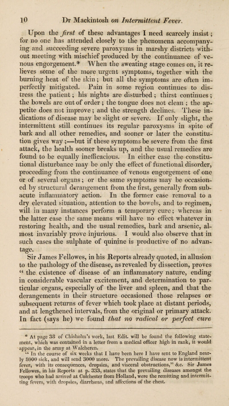 Upon the first of these advantages I need scarcely insist; tor no one has attended closely to the phenomena accompany¬ ing and succeeding severe paroxysms in marshy districts with¬ out meeting with mischief produced by the continuance of ve¬ nous engorgement.* When the sweating stage comes on, it re¬ lieves some of the more urgent symptoms, together with the burning heat of the skin; but all the symptoms are often im¬ perfectly mitigated. Pain in some region continues to dis¬ tress the patient; his nights are disturbed ; thirst continues ; the bowels are out of order; the tongue does not clean ; the ap¬ petite does not improve; and the strength declines. These in¬ dications of disease may be slight or severe. If only slight, the intermittent still continues its regular paroxysms in spite of bark and all other remedies, and sooner or later the constitu¬ tion gives way ;—but if these symptoms be severe from the first attack, the health sooner breaks up, and the usual remedies are found to be equally inefficacious. In either case the constitu¬ tional disturbance may be only the effect of functional disorder, proceeding from the continuance of venous engorgement of one or of several organs; or the same symptoms may be occasion¬ ed by structural derangement from the first, generally from sub¬ acute inflammatory action. In the former case removal to a dry elevated situation, attention to the bowels, and to regimen, will in many instances perform a temporary cure; whereas in the latter case the same means will have no effect whatever in restoring health, and the usual remedies, bark and arsenic, al¬ most invariably prove injurious. I would also observe that in such cases the sulphate of quinine is productive of no advan¬ tage. Sir James Fellowes, in his Reports already quoted, in allusion to the pathology of the disease, as revealed by dissection, proves “ the existence of disease of an inflammatory nature, ending in considerable vascular excitement, and determination to par¬ ticular organs, especially of the liver and spleen, and that the derangements in their structure occasioned those relapses or subsequent returns of fever which took place at distant periods, and at lengthened intervals, from the original or primary attack. In fact (says he) we found that no radical or perfect cure * At. page 38 of Chisholm’s work, last Edit, will be found the following state¬ ment, which was contained in a letter from a medical officer high in rank, it would appear, in the army at Walcheren. “In the course of six weeks that I have been here I have sent to England near¬ ly 8000 sick, and will send 3000 more. The prevailing disease now is intermittent fever, with its consequences, dropsies, and visceral obstructions,” &c. Sir James Fellowes, in his Reports at p. 333, states that the prevailing diseases amongst the troops who had arrived at Colchester from Holland, were the remitting and intermit¬ ting fevers, with dropsies, diarrhoeas, and affections of the chest.