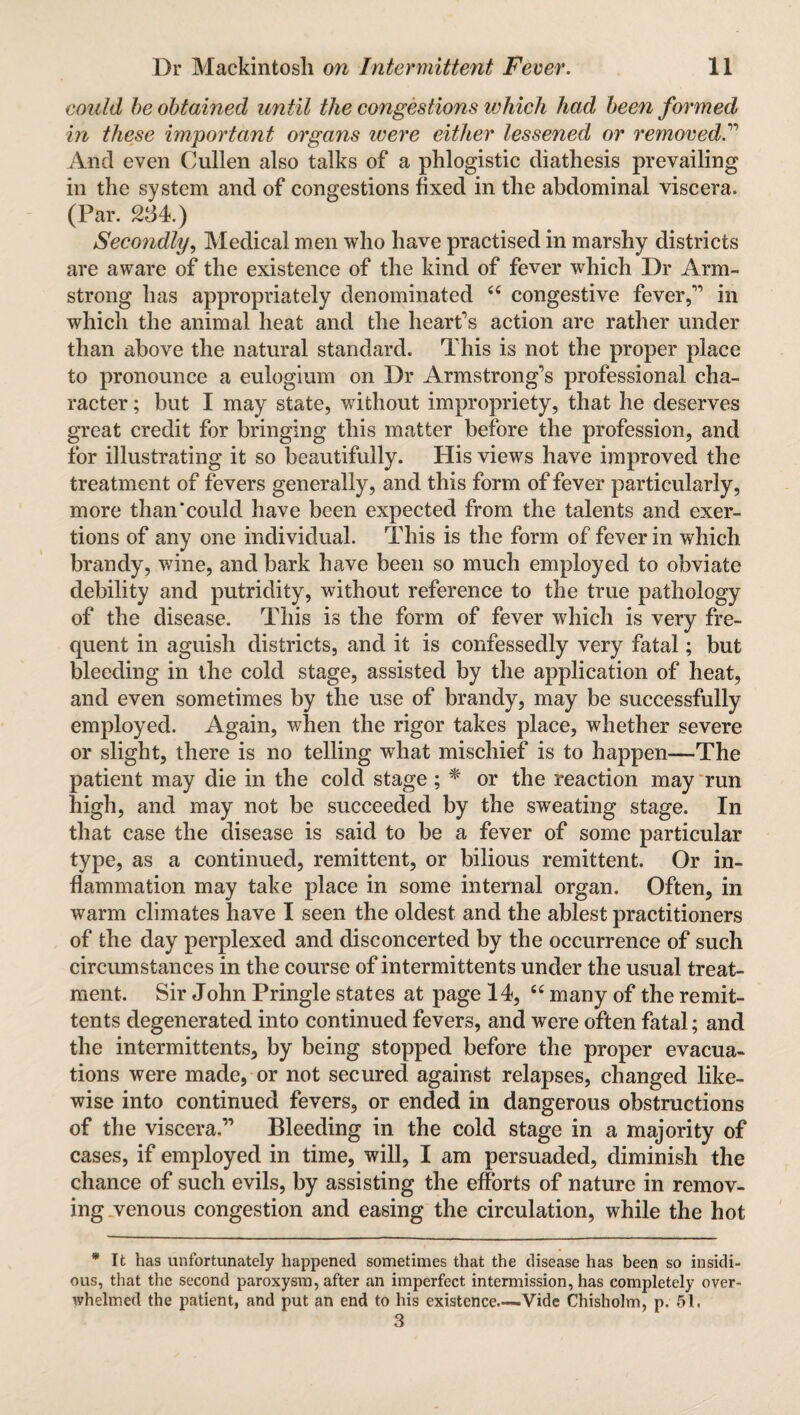 could be obtained until the congestions which had been formed in these important organs were either lessened or removed.” And even Cullen also talks of a phlogistic diathesis prevailing in the system and of congestions fixed in the abdominal viscera. (Par. 234.) Secondly, Medical men who have practised in marshy districts are aware of the existence of the kind of fever which Dr Arm¬ strong has appropriately denominated “ congestive fever,” in which the animal heat and the heart’s action are rather under than above the natural standard. This is not the proper place to pronounce a eulogium on Dr Armstrong’s professional cha¬ racter ; but I may state, without impropriety, that he deserves great credit for bringing this matter before the profession, and for illustrating it so beautifully. His views have improved the treatment of fevers generally, and this form of fever particularly, more than‘could have been expected from the talents and exer¬ tions of any one individual. This is the form of fever in which brandy, wine, and bark have been so much employed to obviate debility and putridity, without reference to the true pathology of the disease. This is the form of fever which is very fre¬ quent in aguish districts, and it is confessedly very fatal; but bleeding in the cold stage, assisted by the application of heat, and even sometimes by the use of brandy, may be successfully employed. Again, when the rigor takes place, whether severe or slight, there is no telling what mischief is to happen—-The patient may die in the cold stage ; * or the reaction may run high, and may not be succeeded by the sweating stage. In that case the disease is said to be a fever of some particular type, as a continued, remittent, or bilious remittent. Or in¬ flammation may take place in some internal organ. Often, in warm climates have I seen the oldest and the ablest practitioners of the day perplexed and disconcerted by the occurrence of such circumstances in the course of intermittents under the usual treat¬ ment. Sir John Pringle states at page 14, “ many of the remit¬ tents degenerated into continued fevers, and were often fatal; and the intermittents, by being stopped before the proper evacua¬ tions were made, or not secured against relapses, changed like¬ wise into continued fevers, or ended in dangerous obstructions of the viscera.” Bleeding in the cold stage in a majority of cases, if employed in time, will, I am persuaded, diminish the chance of such evils, by assisting the efforts of nature in remov¬ ing venous congestion and easing the circulation, while the hot * It has unfortunately happened sometimes that the disease has been so insidi¬ ous, that the second paroxysm, after an imperfect intermission, has completely over¬ whelmed the patient, and put an end to his existence.—-Vide Chisholm, p. 51, 3