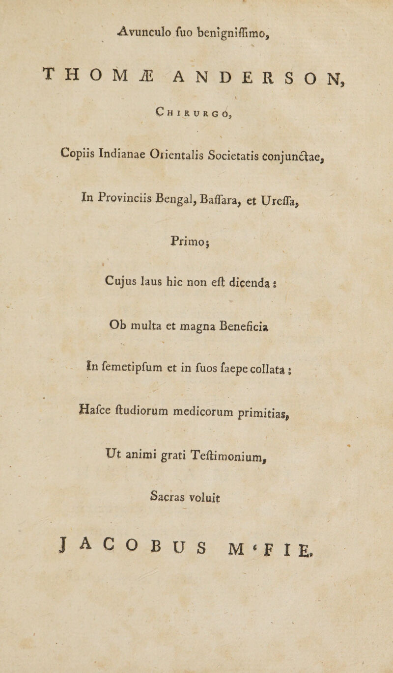 Avunculo fuo benigniflimo. T H O M jE ANDERSON, . ~ \ Chirurgo, Copiis Indianae Oiientalis Societatis conjunctae, In Provinciis Bengal, Baffara, et Ureffa, Primo; Cujus laus hic non eft dicenda § Ob multa et magna Beneficia In femetipfum et in fuos faepecollata ; Hafce (ludiorum medicorum primitias, Ut animi grati Teftimonium, Sacras voluit . y I jacobus m < f i e.