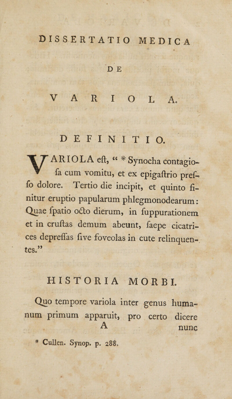 dissertatio medica D E VARIOLA. DEFINITIO. ARIOLA eft, “ * Synocha contagio- V fa cum vomitu, et ex epigaftrio pref- fo dolore. Tertio die incipit, et quinto fi¬ nitur eruptio papularum phlegmonodearum: Quae fpatio odo dierum, in fuppurationem et in cruftas demum abeunt, faepe cicatri¬ ces depreffas five foveolas in cute relinquen- HISTORIA MORBI. Quo tempore variola inter genus huma¬ num primum apparuit, pro certo dicere A nunc * Cullen. Synop. p. 288.