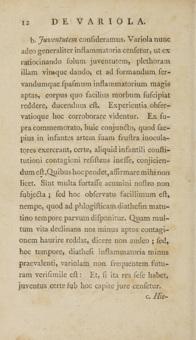 b. Juventutem confideramus. Variola nunc adeo generaliter inflammatoria cenfetur, ut ex ratiocinando folum juventutem, plethorain illam vimque dando, et ad formandum fer- vandumque fpafmum inflammatorium magis aptas, corpus quo facilius morbum fufcipiat reddere, ducendum eft. Experientia obfer- vatioque hoc corroborare videntur. Ex fu- pra commemorato, huic conjunfto, quod fae- pius in infantes artem fiiam fruflra inocula¬ tores exerceant, certe, aliquid infantili confti- tutioni contagioni refiftens ineffe, conjicien¬ dum eft.Quibus hoc pendet, affirmare mihi non licet. Sint multa fortaiTe acumini noflro non fubjedta ; fed hoc obfervatu facillimum eft, nempe, quod ad phiogifticam diathefm matu¬ tino tempore parvum difponitur. Quam mul¬ tum vita declinans nos minus aptos contagi¬ onem haurire reddat, dicere non audeo ; fed, hoc tempore, diathefi inflammatoria minus praevalenti, variolam non frequentem futu¬ ram verifimile eft: Et, fi ita res fefe habet, juventus eertefub hoc capite jure cenfetur. c. Hic-