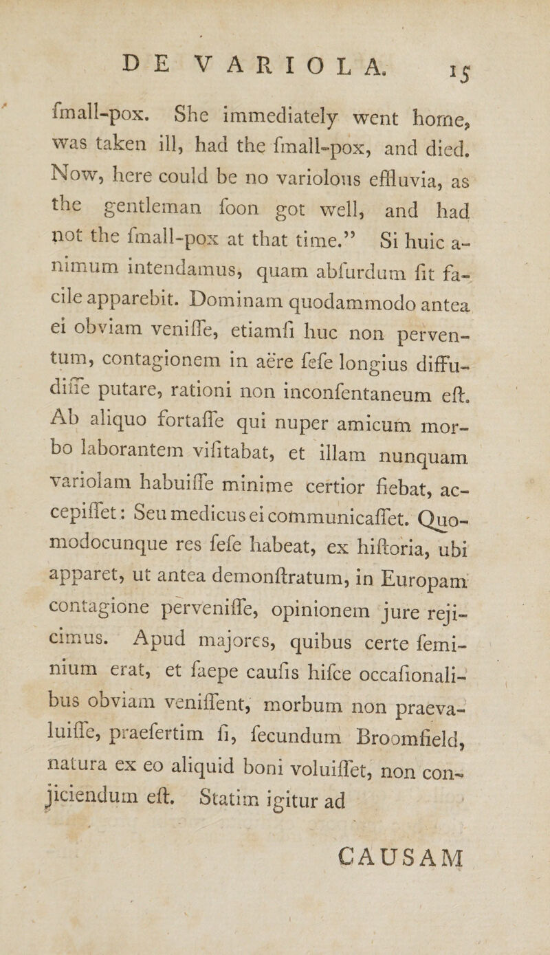 J5 fmall-pox. She immediately went horne, was taken ili, had the fmall-pox, and died. Now, here could be no variolous effluvia, as the genti em an foon got well, and had noi the fmall-pox at that time.55 Si huic a- nimum intendamus, quam abfurdum fit fa¬ cile apparebit. Dominam quodammodo antea ei obviam venifie, etiamfi huc non perven¬ tum, contagionem in aere fefe longius diffu- diffe putare, rationi non inconfentaneum efh Ab aliquo fortafle qui nuper amicum mor¬ bo laborantem vilitabat, et illam nunquam variolam habuiffe minime certior fiebat, ac» cepiflet : Seu medicus ei cotnmunicaffet. Quo- modocunque res feie habeat, ex hifloria, ubi apparet, ut antea demonftratum, in Europam contagione perveniffe, opinionem jure reji¬ cimus. Apud majores, quibus certe femi- nium erat, et faepe caufis hifce occafionali- bus obviam veniffent, morbum non praeva¬ lui fib, p.aefertirn fi, fecundum JBroomfield, naiuia ex eo aliquid boni voluiffet, non con¬ jiciendum eft. Statim igitur ad CAUSAM t i