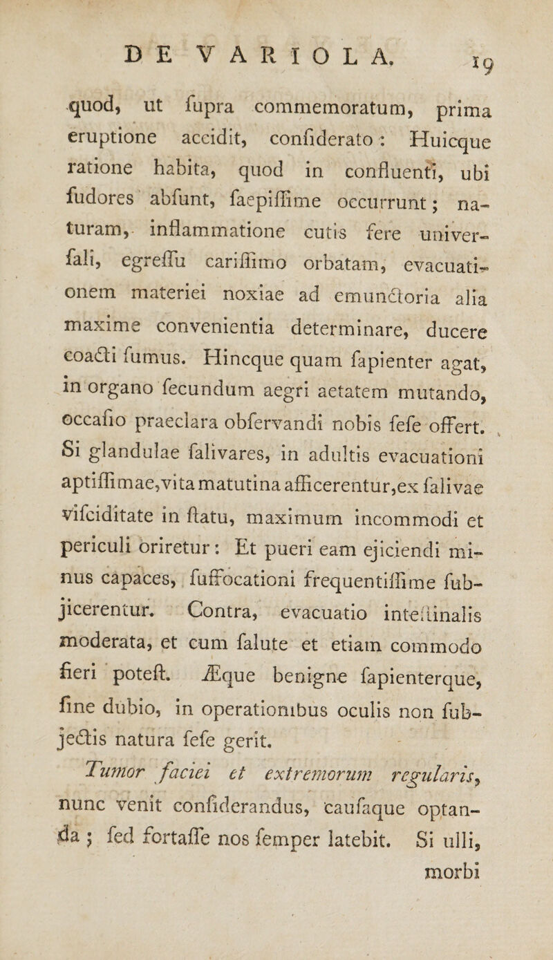 *9 quod, ut fupra commemoratum, prima eruptione accidit, connderato: Huicque ratione habita, quod in confluenti, ubi fudores abfunt, faepifiime occurrunt; na¬ turam,- inflammatione cutis fere -univer- fali, egreffu cariiiimo orbatam, evacuati¬ onem materiei noxiae ad emunctoria alia maxime convenientia determinare, ducere coa&i fumus. Hincque quam fapienter agat, in organo fecundum aegri aetatem mutando, occafio praeclara obfervandi nobis fefe offert. Si glandulae falivares, in adultis evacuationi aptiflimae,vita matutina afficerentur,ex falivae vifciditate in flatu, maximum incommodi et periculi oriretur: Et pueri eam ejiciendi mi¬ nus capaces, fuffocationi frequentiffime fub- jicerentur. Contra, evacuatio inteflinalis moderata, et cum falute et etiam commodo fieri poteft. iEque benigne fapienterque, fine dubio, in operationibus oculis non fub- je&is natura fefe gerit. O Tumor faciei et extremorum regularis, nunc venit confiderandus, 'caufaque optan¬ da \ fed fortaffe nos femper latebit. Si ulli, morbi