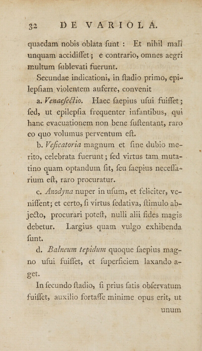 quaedam nobis oblata funt : Et nihil mafi unquam accidiflet; e contrario, omnes aegri multum fublevati fuerunt. Secundae indicationi, in ftadio primo, epi- lepfiam violentem auferre, convenit a. Venaefedlio. Haec faepius ufui fuiflet fed, ut epilepfia frequenter infantibus, qui hanc evacuationem non bene fuftentant, raro eo quo volumus perventum eft. 1). Veficcitoria magnum et fine dubio me- , .... / ' . ; \ rito, celebrata fuerunt; fed virtus tam muta- tino quam optandum fit, feu faepius necefla* rium eft, raro procuratur. c. Anodyna nuper inufum, et feliciter, ve- niffent; et certo, fi virtus fedativa, ftimulo ab- i jecfto, procurari poteft, nulli alii fides magis debetur. Largius quam vulgo exhibenda funt. d. Balneum tepidum quoque faepius mag¬ no ufui fuiflet, et fuperftciem laxando a- get. In fecundo ftadio, fi prius fatis obfervatum fuiffet, auxilio fortafle minime opus erit, ut unum V*.*