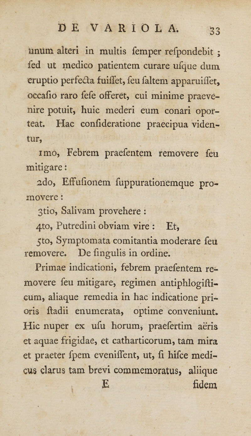 unum alteri in multis femper refpondebit ; fed ut medico patientem curare ufque dum eruptio perfeda fuiffet, feu faltem apparuiffet, occafio raro fefe offeret, cui minime praeve¬ nire potuit, huic mederi eum conari opor¬ teat. Hac confideratione praecipua viden¬ tur, imo, Febrem praefentem removere feu mitigare: 2do, Effufionem fuppurationemque pro¬ movere : 3tio, Salivam provehere : 4to, Putredini obviam vire : Et, 5to, Symptomata comitantia moderare feu removere. De fingulis in ordine. Primae indicationi, febrem praefentem re¬ movere feu mitigare, regimen antiphlogifti- cum, aliaque remedia in hac indicatione pri¬ oris ftadii enumerata, optime conveniunt* Hic nuper ex ufu horum, praefertim aeris et aquae frigidae, et catharticorum, tam mira et praeter fpem eveniffent, ut, fi hifce medi¬ cus clarus tam brevi commemoratus, aliique E fidem