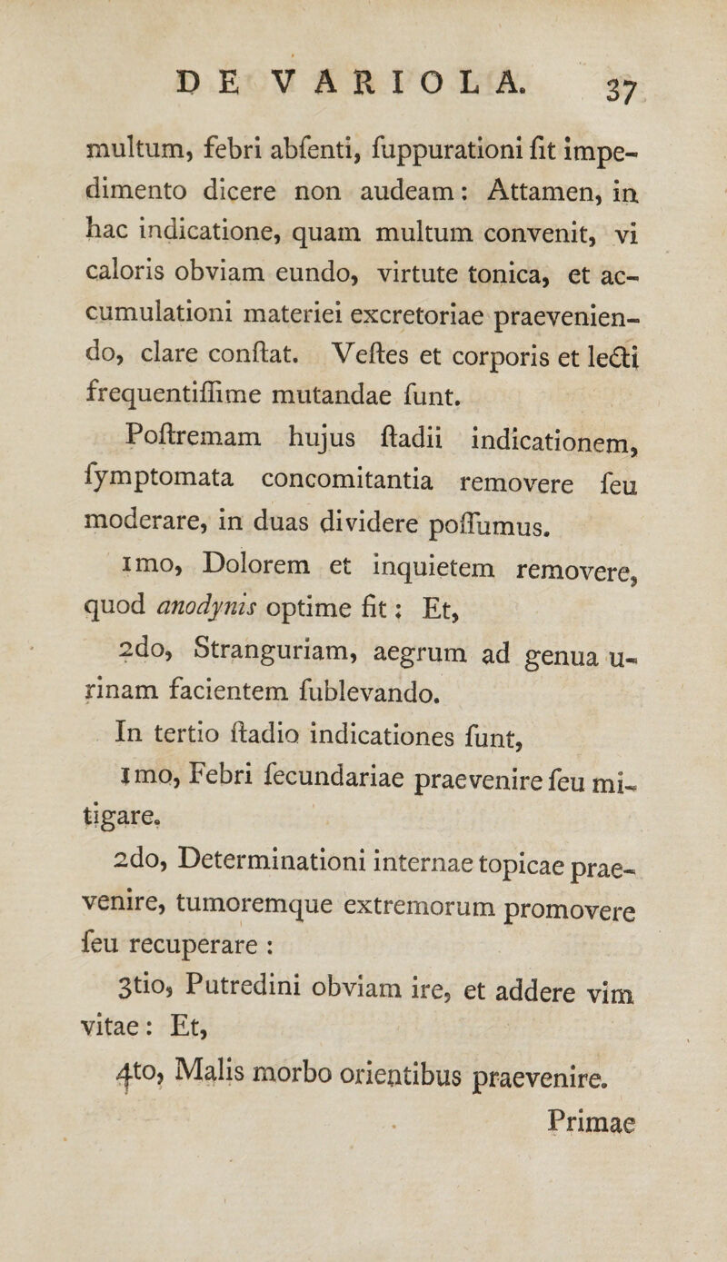 inultum, febri abfenti, fuppurationi fit impe¬ dimento dicere non audeam: Attamen, ia hac indicatione, quam multum convenit, vi caloris obviam eundo, virtute tonica, et ac¬ cumulationi materiei excretoriae praevenien¬ do, clare condat. Veftes et corporis et ledi frequentiffime mutandae funt. Poftremam hujus ftadii indicationem, iymptomata concomitantia removere feu moderare, in duas dividere poffumus. imo, Dolorem et inquietem removere, quod cinodynis optime fit; Et, 2do, Stranguriam, aegrum ad genua u- rinam facientem fublevando. In tertio ftadio indicationes funt, imo, Febri fecundariae praevenire feu mi¬ tigare. 2do, Determinationi internae topicae prae¬ venire, tumoremque extremorum promovere feu recuperare : 3tio, Putredini obviam ire, et addere vim vitae: Et, ^.to, Malis morbo orientibus praevenire. Primae