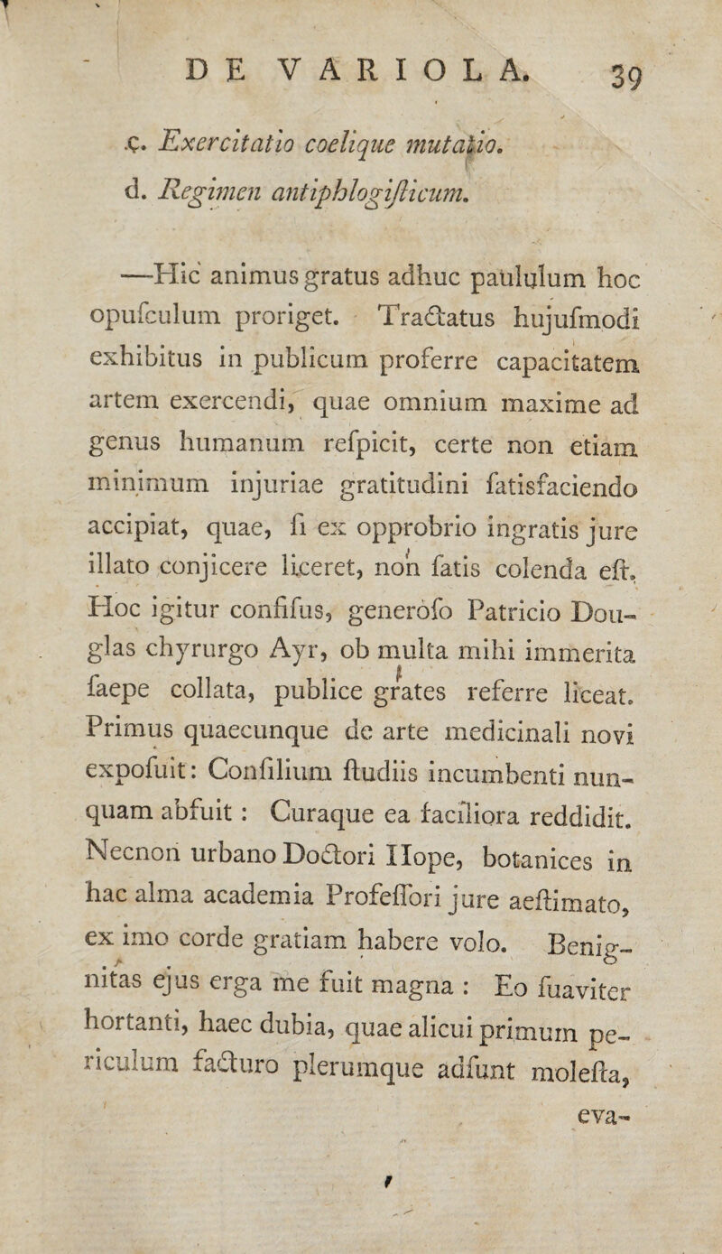 C» Exercitatio coelique mutatio. d. Regimen antiphlogiflicum. —Hic animus gratus adhuc paululum hoc opufculum proriget. Tradatus hujufmodi exhibitus in publicum proferre capacitatem, artem exercendi, quae omnium maxime ad genus humanum refpicit, certe non etiam minimum injuriae gratitudini fatisfaciendo accipiat, quae, fi ex opprobrio ingratis jure illato conjicere liceret, non fatis colenda eft. Hoc igitur confifus, generofo Patricio Dou- glas chyrurgo Ayr, ob multa mihi immerita faepe collata, publice grates referre liceat» Primus quaecunque de arte medicinali novi expofuit: Confilium ftudiis incumbenti nun¬ quam abfuit: Curaque ea faciliora reddidit. Necnon urbano Dodori Ilope, botanices in hac alma academia Profcffori jure aeftimato, ex imo corde gratiam habere volo. Benig¬ nitas ejus eiga me fuit magna : Eo fuaviter hortanti, haec dubia, quae alicui primum pe¬ riculum faduro plerumque adfunt molefta, eva-