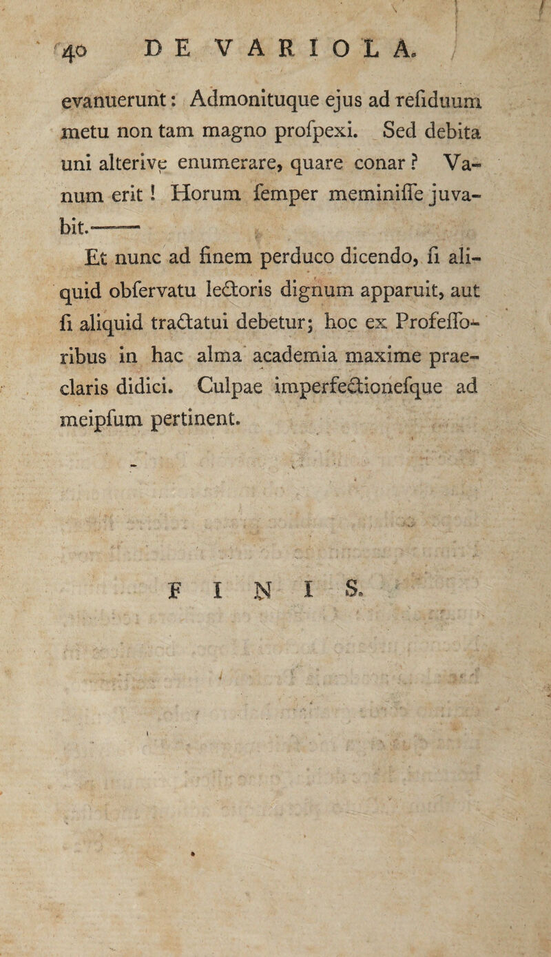 evanuerunt: Admonituque ejus ad refiduum metu non tam magno profpexi. Sed debita uni alter i ve enumerare, quare conar ? Va¬ num erit! Horum femper meminifie juva- bit.—— Et nunc ad finem perduco dicendo, fi ali¬ quid obfervatu ledoris dignum apparuit, aut fi aliquid tra&atui debetur; hoc ex Profeffo- ribus in hac alma academia maxime prae¬ claris didici. Culpae imperfedionefque ad meipfum pertinent. FINI S.