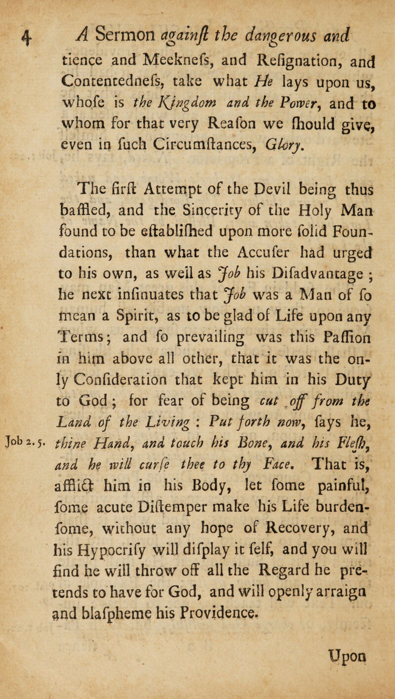 tience and Meeknefs, and Refignation, and Contentednefs, take what He lays upon us, whofe is the Kjngdom and the Power, and to whom for that very Reafon we fhould give, even in fuch Circumftances, Glory. The firft Attempt of the Devil being thus baffled, and the Sincerity of the Holy Man found to be eftablilhed upon more folid Foun¬ dations, than what the Accufer had urged to his own, as well as jfob his Difadvantage ; he next infinuates that Job was a Man of fo mean a Spirit, as to be glad of Life upon any Terms; and fo prevailing was this Paffion in him above all other, that it was the on¬ ly Confideration that kept him in his Duty to God ; for fear of being cut off from the Land of the Living : Put forth now, fays he, Job 2.5, thine Hand, and touch his Bone, and his Flefh, and he will curfe thee to thy Face. That is, afflift him in his Body, let fome painful, fome acute Diftemper make his Life burden- fome, without any hope of Recovery, and his Hypocrify will difplay it felf, and you will find he will throw off all the Regard he pre¬ tends to have for God, and will openly arraign and blafpheme his Providence, Upon