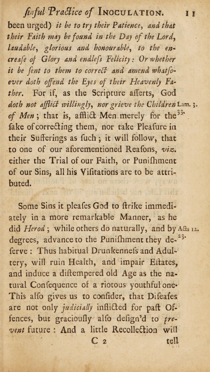 been urged) it be to try their Patience? and that their Faith may be found in the Day of the Lor d, laudable, glorious and honourable, to the en- creafe of Glory and endlefs Felicity: Or whether it be fent to them to correct and a?nend rvhatfo- ever doth offend the Eyes of their Heavenly Fa¬ ther. For if, as the Scripture aflerts, God doth not afflict willingly, nor grieve the ChildrenLam.i. M o of Men; that is, afflict Men merely for the3’*. fake of correcting them, nor take Pleafure in their Sufferings as fuch ; it will follow, that to one of our aforementioned Reafons, viz. either the Trial of our Faith, or Punifhment of our Sins, all his Vifitations are to be attri¬ buted. Some Sins it pleafes God to ftrike immedi¬ ately in a more remarkable Manner, as he did Herod; while others do naturally, and by Aas u. degrees, advance to the Punifhment they de-'3‘ ferve : Thus habitual Drunkennefs and Adul- . ') ■ tery, will ruin Health, and impair Eitates, and induce a diftempered old Age as the na¬ tural Confequence of a riotous youthful one* This alfo gives us to conlider, that Difeafes are not only judicially infliCted for pafl; Of¬ fences, but gracioufly alfo defign’d to pre¬ vent future : And a little Recollection will C 2 tell