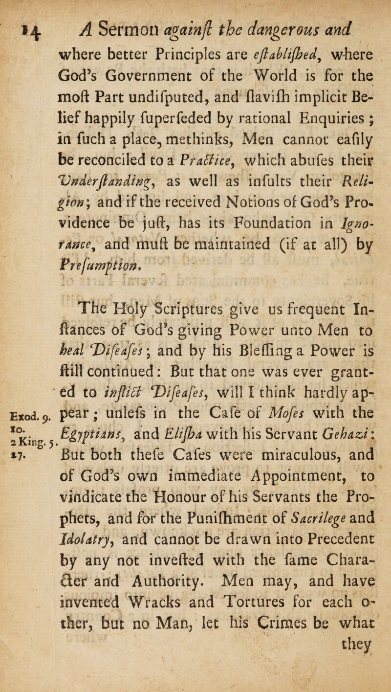 where better Principles are eftabli/hed, where God’s Government of the World is for the moft Part undifputed, and flavifh implicit Be¬ lief happily fuperfeded by rational Enquiries ; in fuch a place5 methinks, Men cannot eafily be reconciled to a Practice, which abufes their Under ft adding, as well as infults their Reli¬ gion', and if the received Notions of God’s Pro¬ vidence be juft, has its Foundation in Igno- rdnce, and mu ft be maintained (if at all) by Prefumpion, The Holy Scriptures give us frequent In- fiances of God’s giving Power unto Men to heal Difeafes; and by his Blefling a Power is ftill continued: But that one was ever grant¬ ed to tnftifl; ‘Uifeafes, will I think hardly ap- Exod.p. pear; unlefs in the Cafe of Mofes with the Tki^ 5 fc&JpiAM, and Elijha with his Servant Gehazi; *7- But both thefe Cafes were miraculous, and of God’s own immediate Appointment, to vindicate the Honour of his Servants the Pro¬ phets, and for the Punifliment of Sacrilege and Idolatry, and cannot be drawn into Precedent by any not inverted with the fame Chara¬ cter and Authority. Men may, and have invented Wracks and Tortures for each o- ther, but no Man, let his Crimes be what they