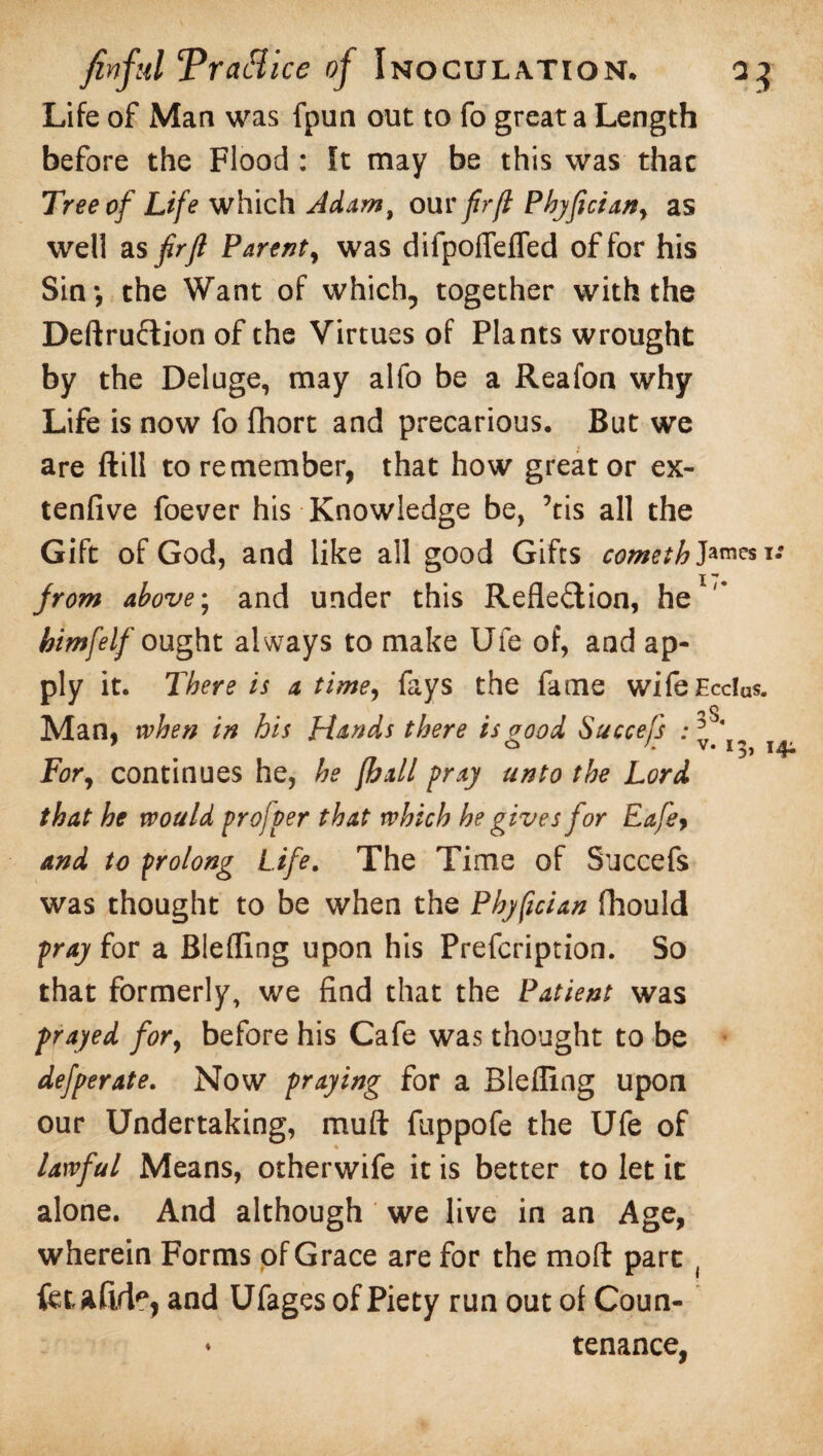 Life of Man was fpun out to fo great a Length before the Flood : It may be this was that Tree of Life which Jdamt our fir ft Pbyfician, as well as fir ft Parent, was difpoflefled of for his Sin*, the Want of which, together with the Deftruftion of the Virtues of Plants wrought by the Deluge, may alio be a Reafon why Life is now fo fhort and precarious. But we are ftill to remember, that how greater ex- tenfive foever his Knowledge be, ’tis all the Gift of God, and like all good Gifts cometh J*™**i: I from above; and under this Reflection, he himfelf ought always to make Ufe of, and ap¬ ply it. There is a time, fays the fame wifeEcclas. Man, when in his Hands there is good Succefs : * ‘ For, continues he, he [hall pray unto the Lord that he would profper that which he gives for Eafey and to prolong Life. The Time of Succefs was thought to be when the Pbyfician fhould pray for a Blefling upon his Prefcription. So that formerly, we find that the Patient was frayed for, before his Cafe was thought to be defperate. Now praying for a Blefling upon our Undertaking, muft fuppofe the Ufe of lawful Means, otherwife it is better to let it alone. And although we live in an Age, wherein Forms of Grace are for the moft part ( fetaftrfc, and Ufages of Piety run out of Coun- ♦ tenance, 13,14;