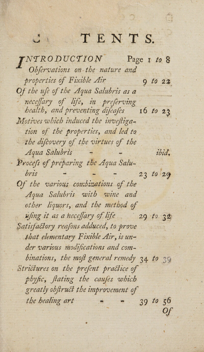 / f u * * . :'k :r-~' * . * / / ^ TENTS. TNTRODUCTION Page i to 8 Obfervations on the • nature and properties of Fixible Air 9 to 2% Of the ufe of the Aqua Salubris as a ntceffary of life, in preferving healthy and preventing difeafes 16 to 23 Motives which induced the invefiga- tion of the properties, and led to. the difcovery of the virtues of the Aqua Salubris - - ibif Trocefs of preparing the Aqua Salu¬ bris - ~ - 23 to 29 Of the various combinations of the Aqua Salubris with wine and other liquorsy and the method of ■ufing it as a hecef ary of life 29 to 3^ Satisfactory reafons adduced\ to prove that elementary Fixible Air, is un¬ der various modifications and com¬ binations y the mofl general remedy 34 to 39 Strictures on the prefent practice of phyfcy fating the caufes which greatly obfiruCt the improvement of the healing art « - 39 to 56 ' '' ' ' Of