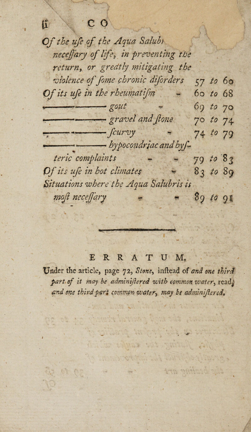 ti co of the life of the Aqua Salubt necefjary of life, in preventing the returnr or greatly mitigating the violence of fame chronic diforders 57 to 60 Of its ufe in the rheumatifm « 60 to 68 9-—————• gout ~ 69 to 70 —-■.,■■■—• gravel and fone 70 to 74 ——* *—-fcurvy - 74 to 79 •-- -- hypocondriac and hyf teric complaints - - 79 to 83 Of its ufe in hot climates * 83 to 89 Situations where the Aqua Saluhris is ?nof necejjary * - 89 to 9$ ERRATUM, Under the article, page 72, inftead of and one third part of it may be adminiflered with common water, read^ and one third pari common watery may be admin ijlcred*