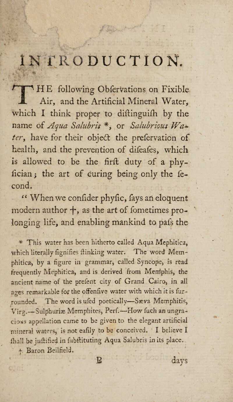 introduction. HE following Obfervations on Fixible* Air, and the Artificial Mineral Water, which I think proper to diftinguifh by the name of Aqua Salubris or Salubrious Wal¬ ter, have for their objed the prefervation of health, and the prevention of difeafes, which is allowed to be the firft duty of a phy- fician; the art of curing being only the fe¬ cund. iC When we conhder phyfic, fays an eloquent modern author *f*, as the art of fometimes pro¬ longing life, and enabling mankind to pafs the / V » * This water has been hitherto called Aqua Mcphitica, which literally fignifies {linking water. The word Mem- phitica, by a figure in grammar, called Syncope, is read frequently Mephitica* and is derived from Memphis, the ancient name of the prefent city of Grand Cairo, in all a^es remarkable for the offenfive water with which it is fur- rounded. The word is ufed poetically—Sseva Memphitis, • Virg._Sulphuri2e Memphites, Perf.—How fuch an ungra¬ cious appellation came to be given to the elegant artificial mineral waters, is not eafily to be conceived. I believe I fhall be juflified in fuhflituting Aqua Salubris in its place, f Baron Beilfield, days