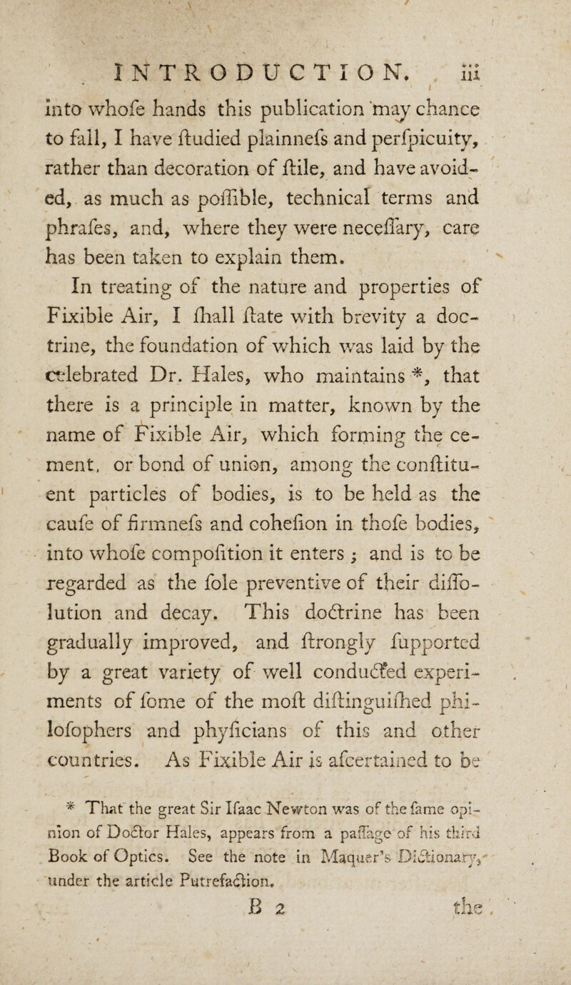 / INTRODUCTION. iii ’ . i into vvhofe hands this publication 'may chance to fall, I have ftudied plainnefs and perfpicuity, rather than decoration of ftile, and have avoid¬ ed, as much as poffible, technical terms and phrafes, and, where they were neceflary, care has been taken to explain them. In treating of the nature and properties of Fixible Air, I fliall ftate with brevity a doc¬ trine, the foundation of which was laid by the celebrated Dr. Hales, who maintains ■*, that there is a principle in matter, known by the name of Fixible Air, which forming the ce¬ ment, or bond of union, among the conftitu- ent particles of bodies, is to be held as the caufe of iirmnefs and cohefion in thofe bodies, into whofe compofition it enters ; and is to be regarded as the foie preventive of their diffo- lution and decay. This dodtrine has been gradually improved, and ftrongly fupported by a great variety of well conduced experi¬ ments of fome of the moft diftinguifhed phi- lofophers and phyficians of this and other countries. As Fixible Air is afcertained to be * That the great Sir Ifaac Newton was of the fame opi¬ nion of Doctor Hales, appears from a pa'Tage of his third Book of Optics. See the note in Maquer’s Dictionary./ under the article Putrefaction.