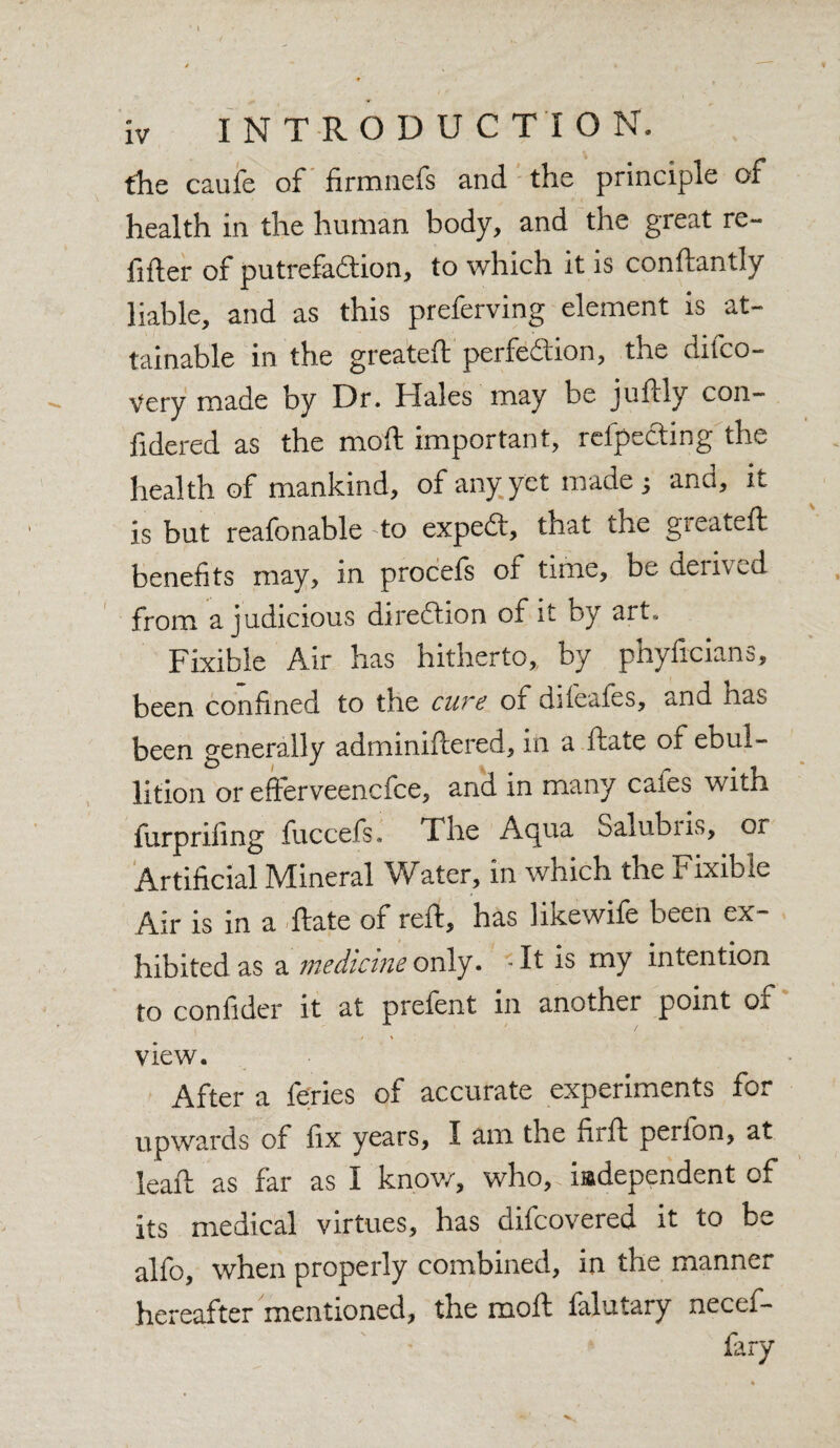 the caufe of firmnefs and the principle of health in the human body, and the great re- filler of putrefaction, to which it is conftantly liable, and as this preferving element is at¬ tainable in the greateft perfection, the diico- Very made by Dr. Hales may be juftly con- fidered as the moll important, refpeCting the health of mankind, of any yet made 3 and, it is but reafonable to expeCt, that the greateft benefits may, in procefs or time, be derived from a judicious direction of it by art. Fixible Air has hitherto,, by phyftcians, been confined to the cure of difeafes, and has been generally adminiftered, in a ftate of ebul¬ lition or efferveencfce, and in many caies with furpriling fuccefs. The Aqua oalubiis, or Artificial Mineral Water, in which the Fixible Air is in a ftate of reft, has likewife been ex¬ hibited as a medicine only. -It is my intention to confider it at prefent in another point of view. After a feries of accurate experiments for upwards of fix years, I am the ftrft perfon, at leaft as far as I know, who, iadependent of its medical virtues, has difcovered it to be alfo, when properly combined, in the manner hereafter mentioned, the moll falutary necef- fary