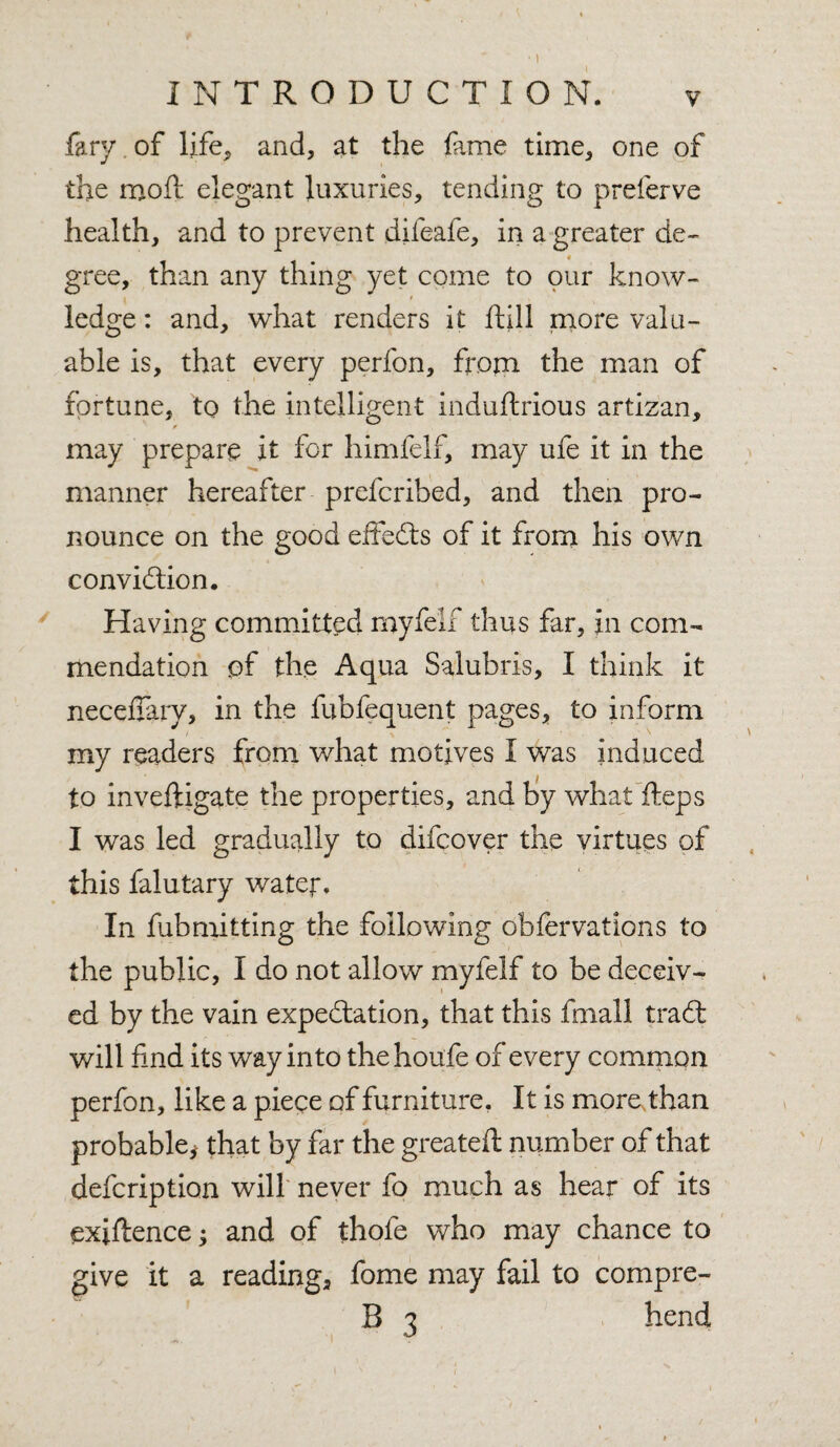 INTRODUCTION. v fary of life, and, at the fame time, one of the moil elegant luxuries, tending to preferve health, and to prevent difeafe, in a greater de¬ gree, than any thing yet come to our know- . * , ledge: and, what renders it ftill more valu¬ able is, that every perfon, from the man of fortune, to the intelligent induftrious artizan, may prepare it for himfelf, may ufe it in the manner hereafter prefcribed, and then pro¬ nounce on the good effects of it from his own convidtion. Having committed myfelf thus far, in com¬ mendation of the Aqua Salubris, I think it neceilary, in the fubfequent pages, to inform my readers from what motives I was induced to inveftigate the properties, and by what fteps I was led gradually to difcover the virtues of this falutary water. In fubmitting the following observations to the public, I do not allow myfelf to be deceiv¬ ed by the vain expectation, that this fmall tradt v/ill find its way into thehoufe of every common perfon, like a piece of furniture. It is more than probable* that by far the greateft number of that defcription will never fo much as hear of its exiftence * and of thofe who may chance to give it a reading, fome may fail to compre- B 3 hend