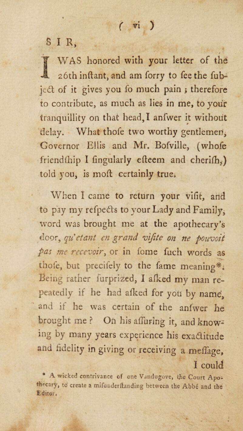 B I R, it JWAS honored with your letter of the 26th inftant, and am forry to fee the fub- jedt of it gives you fo much pain ; therefore to contribute, as much as lies in me, to your tranquillity on that head, I anfwer it without delay. What thofe two worthy gentlemen. Governor Ellis and Mr. Bofville, (whofe friendfhip I Angularly efteem and cherifh,) told you, is moft certainly true, > When 1 came to return your vifit, and to pay my refpedls to your Lady and Family, word was brought me at the apothecary’s door, qiCetant cn grand vifite on ne pouvoii pas me recevoir, or in fome fuch words as thofe, but precifely to the fame meaning*; Being rather furprized, I afked my man re¬ peatedly if he had afked for you by name, and if he was certain of the anfwer he brought me ? On his affuring it, and know¬ ing by many years experience his exaditude and fidelity in giving or receiving a meiTage, I could * A wicked contrivance of one Vandugove, the Court Apo¬ thecary, td create a mifunderHanding between the Abbe and the Editor.