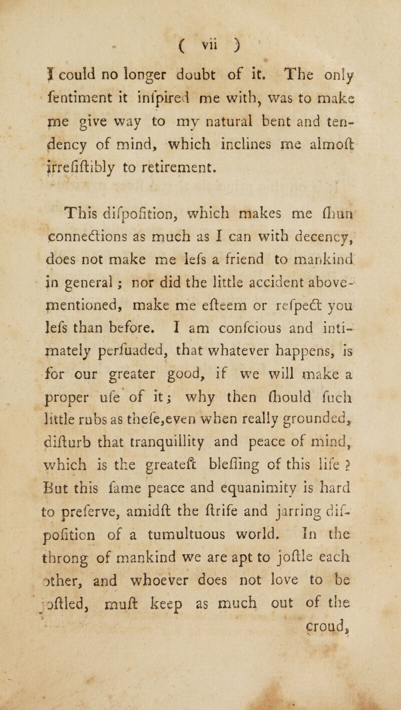 I could no longer doubt of it. The only fentiment it inipired me with, was to make pne give way to my natural bent and ten¬ dency of mind, which inclines me almoft irrefiftibly to retirement. This difpofition, which makes me fliun connections as much as I can with decency, does not make me lefs a friend to mankind in general; nor did the little accident above- mentioned, make me efteem or refpect you lefs than before. I am confcious and inti¬ mately perfuaded, that whatever happens, is for our greater good, if we will make a proper ufe of it; why then (hould fuch little rubs as thefe,even when really grounded, difturb that tranquillity and peace of mind, which is the greatefc bleffing of this life ? But this fame peace and equanimity is hard to preferve, amidft the ftrife and jarring dif¬ pofition of a tumultuous world. In the throng of mankind we are apt to joftle each other, and whoever does not love to be ; off led, mu ft keep as much out of the croud,